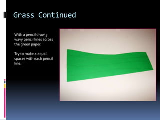 Grass Continued
With a pencil draw 3
wavy pencil lines across
the green paper.
Try to make 4 equal
spaces with each pencil
line.

 