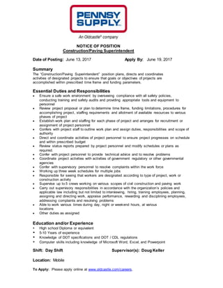 NOTICE OF POSITION
Construction/Paving Superintendent
Date of Posting: June 13, 2017 Apply By: June 19, 2017
Summary
The “Construction/Paving Superintendent” position plans, directs and coordinates
activities of designated projects to ensure that goals or objectives of projects are
accomplished within prescribed time frame and funding parameters.
Essential Duties and Responsibilities
 Ensure a safe work environment by overseeing compliance with all safety policies,
conducting training and safety audits and providing appropriate tools and equipment to
personnel
 Review project proposal or plan to determine time frame, funding limitations, procedures for
accomplishing project, staffing requirements and allotment of available resources to various
phases of project
 Establish work plan and staffing for each phase of project and arranges for recruitment or
assignment of project personnel
 Confers with project staff to outline work plan and assign duties, responsibilities and scope of
authority
 Direct and coordinate activities of project personnel to ensure project progresses on schedule
and within prescribed budget
 Review status reports prepared by project personnel and modify schedules or plans as
required.
 Confer with project personnel to provide technical advice and to resolve problems
 Coordinate project activities with activities of government regulatory or other governmental
agencies
 Confer with supervisory personnel to resolve complaints within the work force
 Working up three week schedules for multiple jobs
 Responsible for seeing that workers are designated according to type of project, work or
construction activity
 Supervise up to 5 crews working on various scopes of civil construction and paving work
 Carry out supervisory responsibilities in accordance with the organization’s policies and
applicable law including but not limited to interviewing, hiring, training employees, planning,
assigning and directing work, appraise performance, rewarding and disciplining employees,
addressing complaints and resolving problems
 Able to work various times during day, night or weekend hours, at various
locations
 Other duties as assigned
Education and/or Experience
 High school Diploma or equivalent
 5-10 Years of experience
 Knowledge of DOT specifications and DOT / CDL regulations
 Computer skills including knowledge of Microsoft Word, Excel, and Powerpoint
Shift: Day Shift Supervisor(s): Doug Keller
Location: Mobile
To Apply: Please apply online at www.oldcastle.com/careers.
 