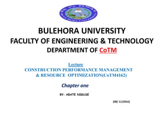BULEHORA UNIVERSITY
FACULTY OF ENGINEERING & TECHNOLOGY
DEPARTMENT OF CoTM
Lecture
CONSTRUCTION PERFORMANCE MANAGEMENT
& RESOURCE OPTIMIZATION(CoTM4162)
Chapter one
BY: ABATE NIGUSE
[08/ 11/2016]
 