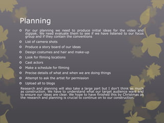 Planning


For our planning we need to produce initial ideas for the video and
digipak. We need evaluate them to see if we have listened to our focus
group and if they contain the conventions



List of camera shots



Produce a story board of our ideas



Design costumes and hair and make-up



Look for filming locations



Cast actors



Make a schedule for filming



Precise details of what and when we are doing things



Attempt to ask the artist for permission



Upload all to blogs

Research and planning will also take a large part but I don’t think as much
as construction. We have to understand what our target audience want and
to ensure our ideas are clear. We hope to have finished this by Christmas as
the research and planning is crucial to continue on to our construction.

 