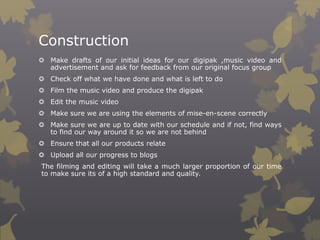 Construction
 Make drafts of our initial ideas for our digipak ,music video and
advertisement and ask for feedback from our original focus group
 Check off what we have done and what is left to do
 Film the music video and produce the digipak
 Edit the music video
 Make sure we are using the elements of mise-en-scene correctly

 Make sure we are up to date with our schedule and if not, find ways
to find our way around it so we are not behind
 Ensure that all our products relate
 Upload all our progress to blogs
The filming and editing will take a much larger proportion of our time
to make sure its of a high standard and quality.

 