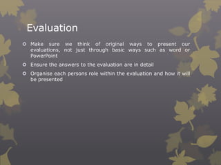 Evaluation
 Make sure we think of original ways to present our
evaluations, not just through basic ways such as word or
PowerPoint

 Ensure the answers to the evaluation are in detail
 Organise each persons role within the evaluation and how it will
be presented

 