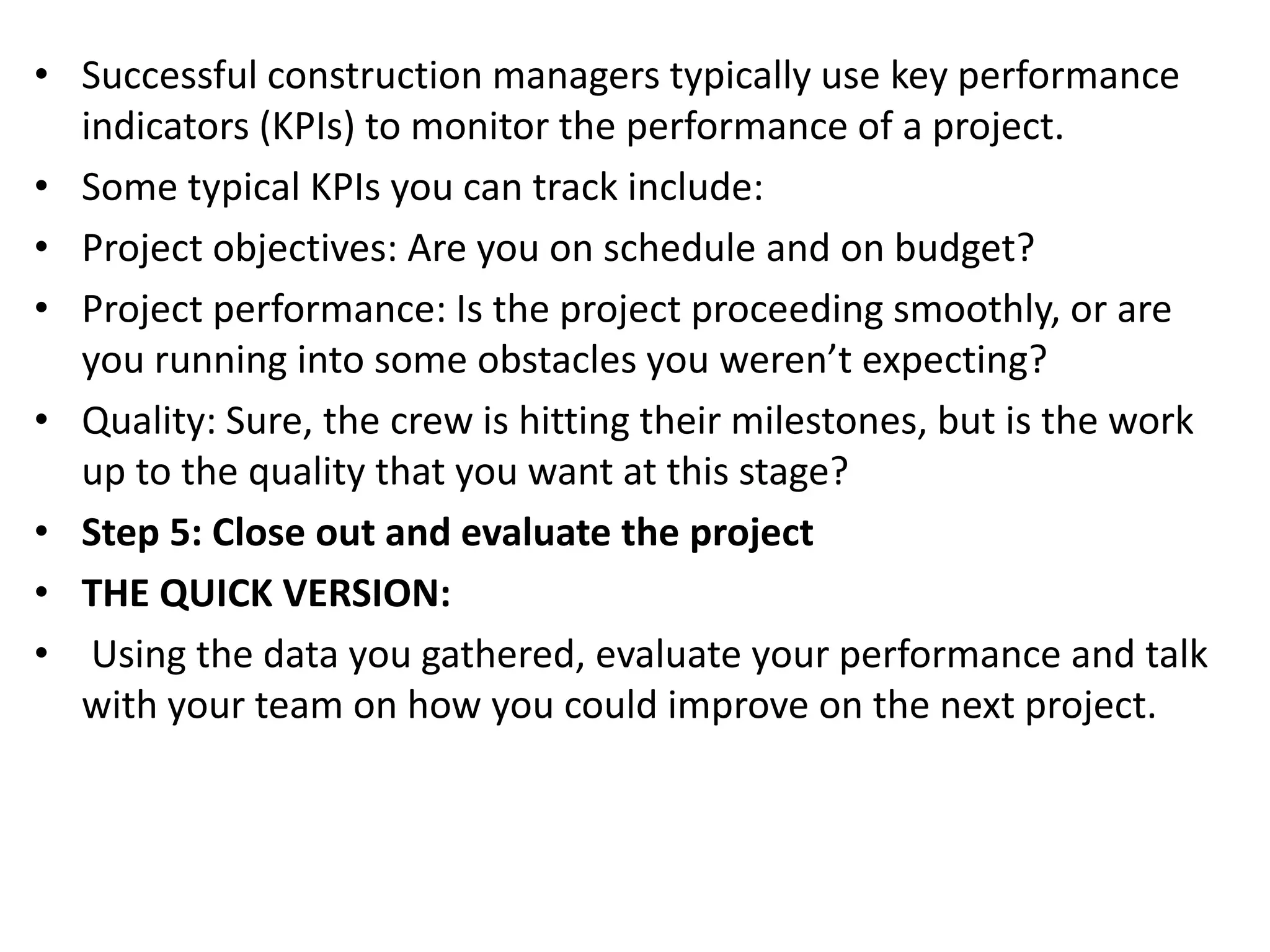 • Successful construction managers typically use key performance
indicators (KPIs) to monitor the performance of a project.
• Some typical KPIs you can track include:
• Project objectives: Are you on schedule and on budget?
• Project performance: Is the project proceeding smoothly, or are
you running into some obstacles you weren’t expecting?
• Quality: Sure, the crew is hitting their milestones, but is the work
up to the quality that you want at this stage?
• Step 5: Close out and evaluate the project
• THE QUICK VERSION:
• Using the data you gathered, evaluate your performance and talk
with your team on how you could improve on the next project.
 