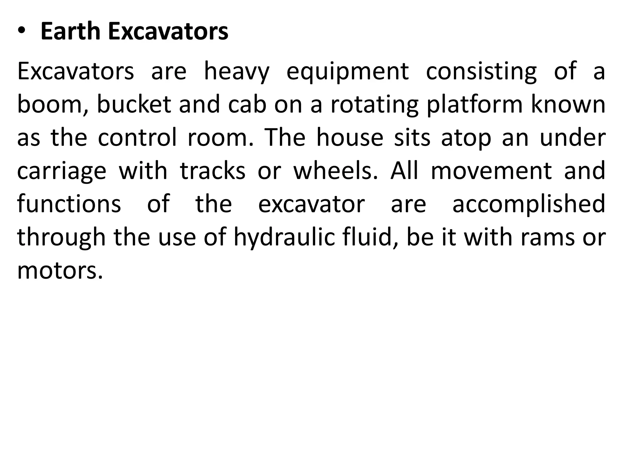 • Earth Excavators
Excavators are heavy equipment consisting of a
boom, bucket and cab on a rotating platform known
as the control room. The house sits atop an under
carriage with tracks or wheels. All movement and
functions of the excavator are accomplished
through the use of hydraulic fluid, be it with rams or
motors.
 