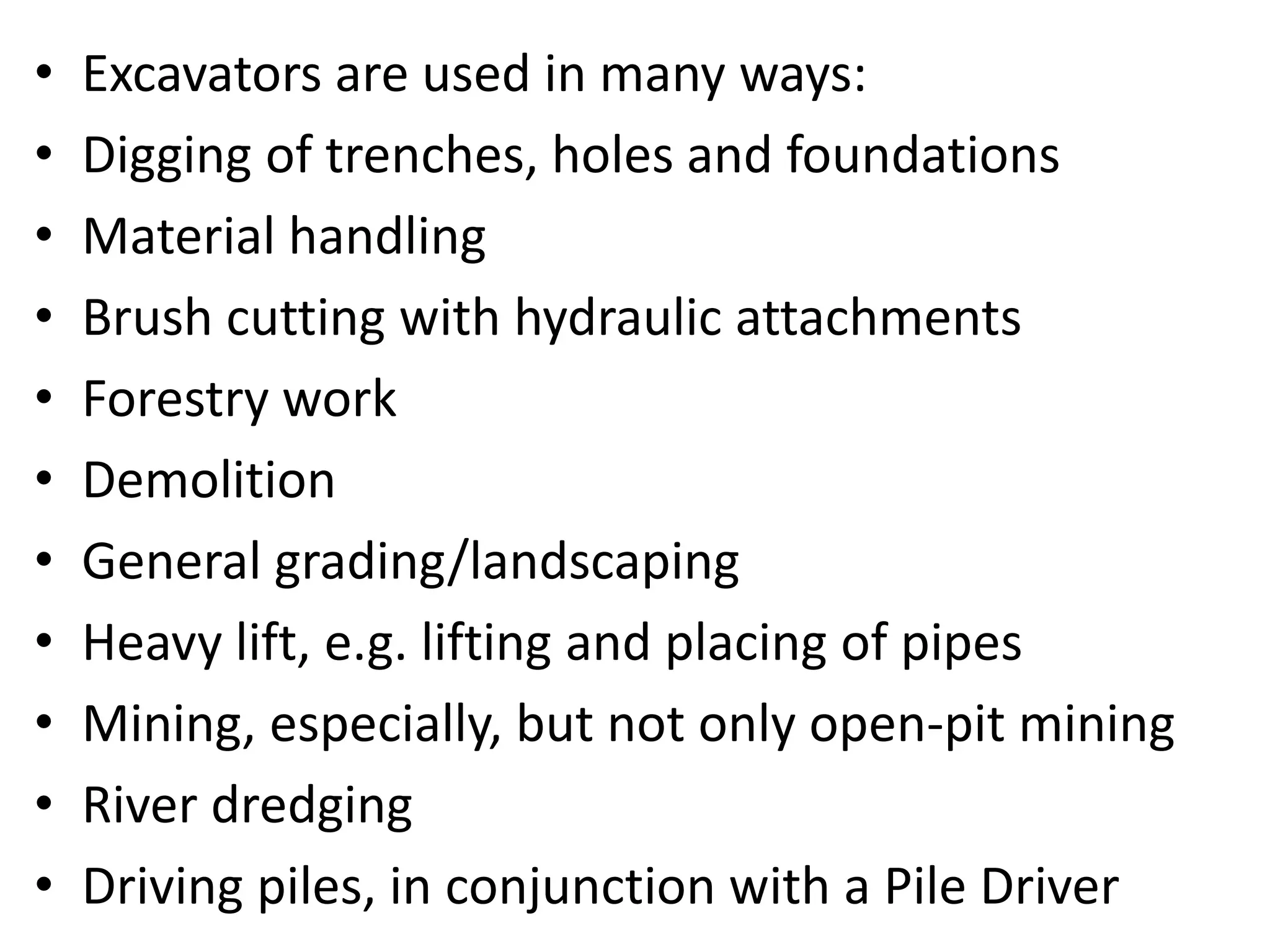 • Excavators are used in many ways:
• Digging of trenches, holes and foundations
• Material handling
• Brush cutting with hydraulic attachments
• Forestry work
• Demolition
• General grading/landscaping
• Heavy lift, e.g. lifting and placing of pipes
• Mining, especially, but not only open-pit mining
• River dredging
• Driving piles, in conjunction with a Pile Driver
 
