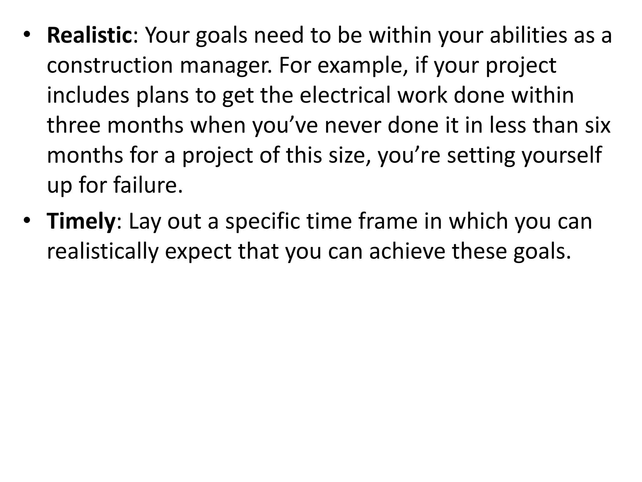 • Realistic: Your goals need to be within your abilities as a
construction manager. For example, if your project
includes plans to get the electrical work done within
three months when you’ve never done it in less than six
months for a project of this size, you’re setting yourself
up for failure.
• Timely: Lay out a specific time frame in which you can
realistically expect that you can achieve these goals.
 