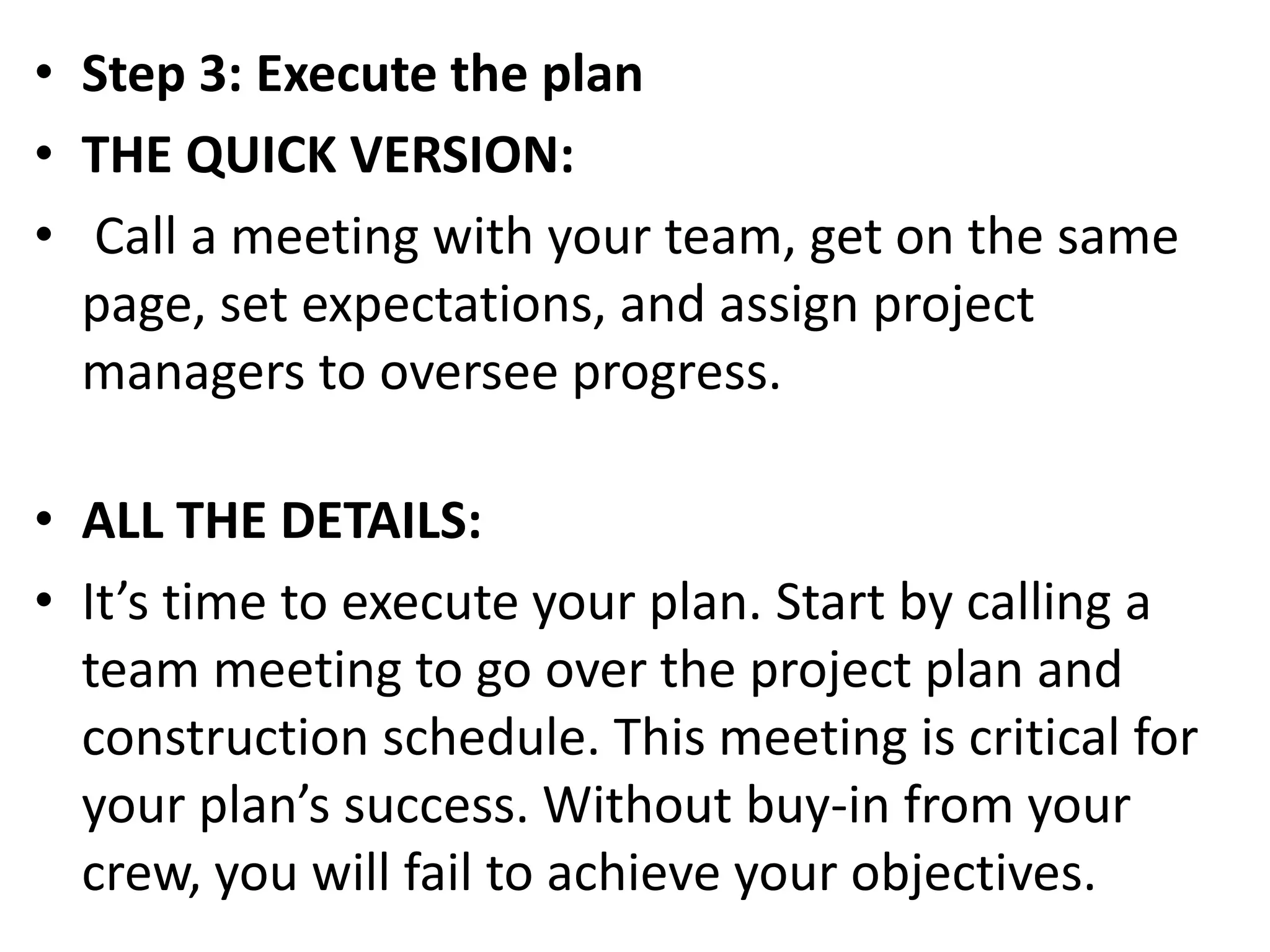 • Step 3: Execute the plan
• THE QUICK VERSION:
• Call a meeting with your team, get on the same
page, set expectations, and assign project
managers to oversee progress.
• ALL THE DETAILS:
• It’s time to execute your plan. Start by calling a
team meeting to go over the project plan and
construction schedule. This meeting is critical for
your plan’s success. Without buy-in from your
crew, you will fail to achieve your objectives.
 