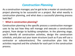Construction Planning
As a construction manager, you’ve got to be a master at construction
project planning to be successful on a project. But what exactly is
construction planning, and what does a successful planning process
look like?
• What is construction planning?
Construction planning is the specific process a construction manager
uses to lay out how they will manage and execute a construction
project, from design to building completion. In the planning stage,
you’ll identify all construction activities, design the construction
schedule, and plan out your team structure (such as if you will use a
contractor or subcontractors). The construction plan lists the
activities required and the schedule for each part in the construction
process.
 
