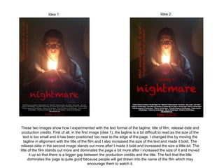 Idea 1:                                                                     Idea 2:




These two images show how I experimented with the text format of the tagline, title of film, release date and
 production credits. First of all, in the first image (idea 1), the tagline is a bit difficult to read as the size of the
  text is too small and it has been positioned too near to the edge of the page. I changed this by moving the
   tagline in alignment with the title of the film and I also increased the size of the text and made it bold. The
release date in the second image stands out more after I made it bold and increased the size a little bit. The
title of the film stands out more and dominates the page a bit more after I increased the size of it and moved
      it up so that there is a bigger gap between the production credits and the title. The fact that the title
     dominates the page is quite good because people will get drawn into the name of the film which may
                                               encourage them to watch it.
 