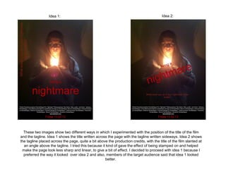 Idea 1:                                                                Idea 2:




  These two images show two different ways in which I experimented with the position of the title of the film
and the tagline. Idea 1 shows the title written across the page with the tagline written sideways. Idea 2 shows
the tagline placed across the page, quite a bit above the production credits, with the title of the film slanted at
  an angle above the tagline. I tried this because it kind of gave the effect of being stamped on and helped
 make the page look less sharp and linear, to give a bit of effect. I decided to proceed with idea 1 because I
  preferred the way it looked over idea 2 and also, members of the target audience said that idea 1 looked
                                                     better.
 