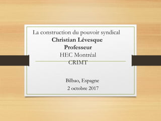 La construction du pouvoir syndical
Christian Lévesque
Professeur
HEC Montréal
CRIMT
Bilbao, Espagne
2 octobre 2017
 