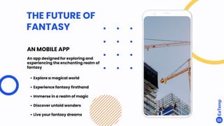 AN MOBILE APP
An app designed for exploring and
experiencing the enchanting realm of
fantasy
• Explore a magical world
• Experience fantasy firsthand
• Immerse in a realm of magic
• Discover untold wonders
• Live your fantasy dreams
THE FUTURE OF
FANTASY
 