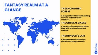 FANTASY REALM AT A
GLANCE THE ENCHANTED
FOREST
A magical forest filled with talking
animals and enchanted
creatures.
THE CRYSTAL CAVES
A network of underground caves
filled with precious gems and
crystals.
THE DRAGON'S LAIR
A dangerous and mysterious
place where dragons reside.
 
