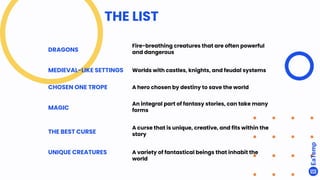 THE LIST
DRAGONS
Fire-breathing creatures that are often powerful
and dangerous
MEDIEVAL-LIKE SETTINGS Worlds with castles, knights, and feudal systems
CHOSEN ONE TROPE A hero chosen by destiny to save the world
MAGIC
An integral part of fantasy stories, can take many
forms
THE BEST CURSE
A curse that is unique, creative, and fits within the
story
UNIQUE CREATURES A variety of fantastical beings that inhabit the
world
 