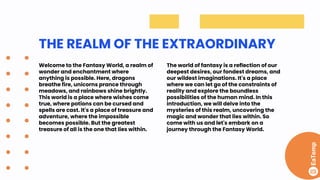 THE REALM OF THE EXTRAORDINARY
Welcome to the Fantasy World, a realm of
wonder and enchantment where
anything is possible. Here, dragons
breathe fire, unicorns prance through
meadows, and rainbows shine brightly.
This world is a place where wishes come
true, where potions can be cursed and
spells are cast. It's a place of treasure and
adventure, where the impossible
becomes possible. But the greatest
treasure of all is the one that lies within.
The world of fantasy is a reflection of our
deepest desires, our fondest dreams, and
our wildest imaginations. It's a place
where we can let go of the constraints of
reality and explore the boundless
possibilities of the human mind. In this
introduction, we will delve into the
mysteries of this realm, uncovering the
magic and wonder that lies within. So
come with us and let's embark on a
journey through the Fantasy World.
 