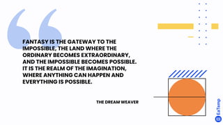 FANTASY IS THE GATEWAY TO THE
IMPOSSIBLE, THE LAND WHERE THE
ORDINARY BECOMES EXTRAORDINARY,
AND THE IMPOSSIBLE BECOMES POSSIBLE.
IT IS THE REALM OF THE IMAGINATION,
WHERE ANYTHING CAN HAPPEN AND
EVERYTHING IS POSSIBLE.
THE DREAM WEAVER
 
