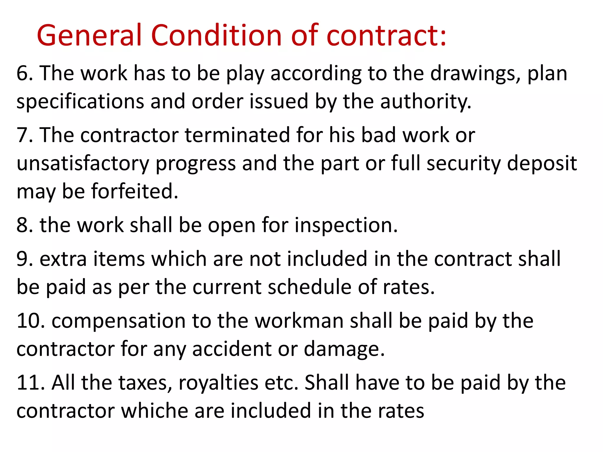 General Condition of contract:
6. The work has to be play according to the drawings, plan
specifications and order issued by the authority.
7. The contractor terminated for his bad work or
unsatisfactory progress and the part or full security deposit
may be forfeited.
8. the work shall be open for inspection.
9. extra items which are not included in the contract shall
be paid as per the current schedule of rates.
10. compensation to the workman shall be paid by the
contractor for any accident or damage.
11. All the taxes, royalties etc. Shall have to be paid by the
contractor whiche are included in the rates
 