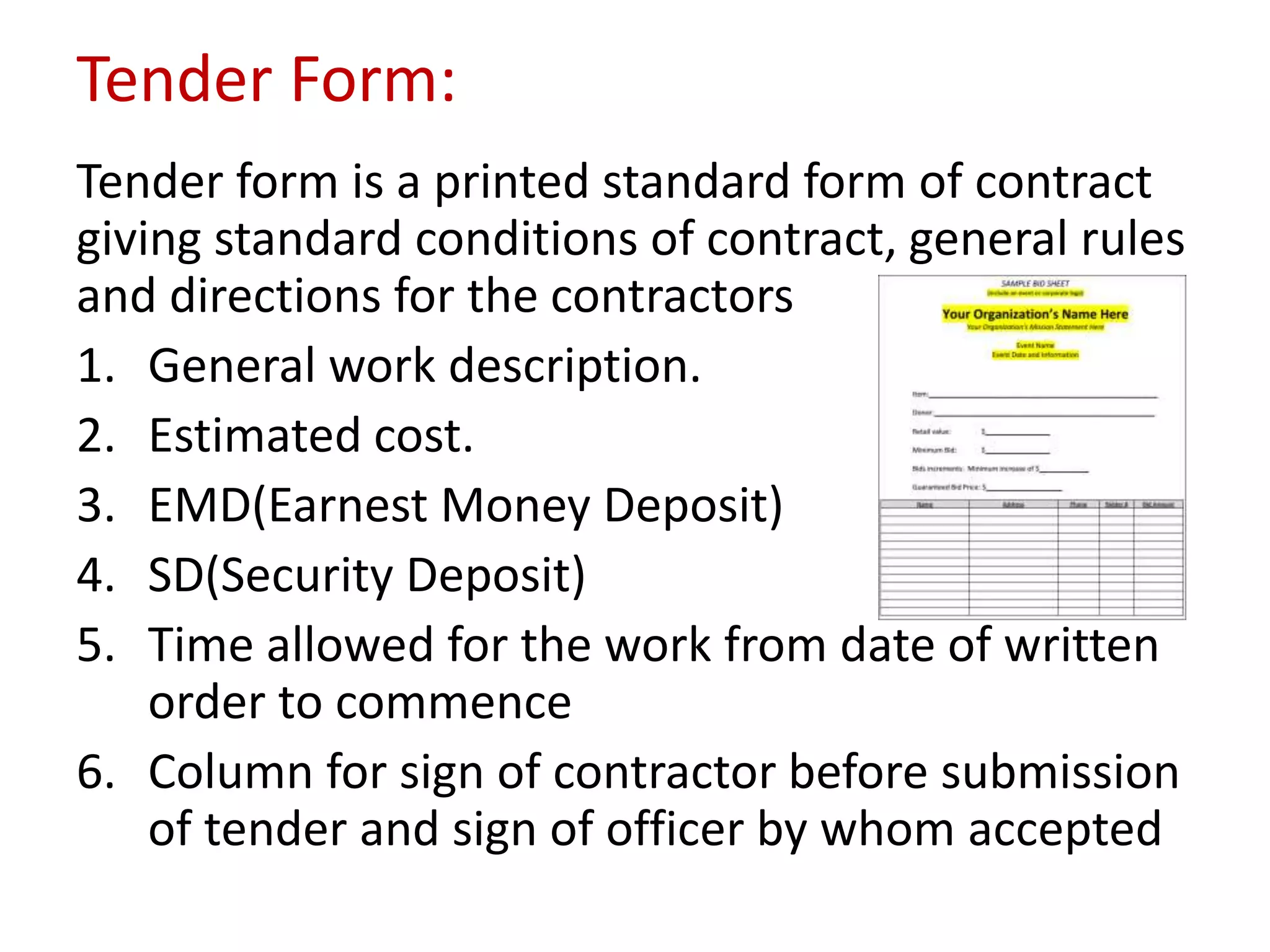 Tender Form:
Tender form is a printed standard form of contract
giving standard conditions of contract, general rules
and directions for the contractors
1. General work description.
2. Estimated cost.
3. EMD(Earnest Money Deposit)
4. SD(Security Deposit)
5. Time allowed for the work from date of written
order to commence
6. Column for sign of contractor before submission
of tender and sign of officer by whom accepted
 