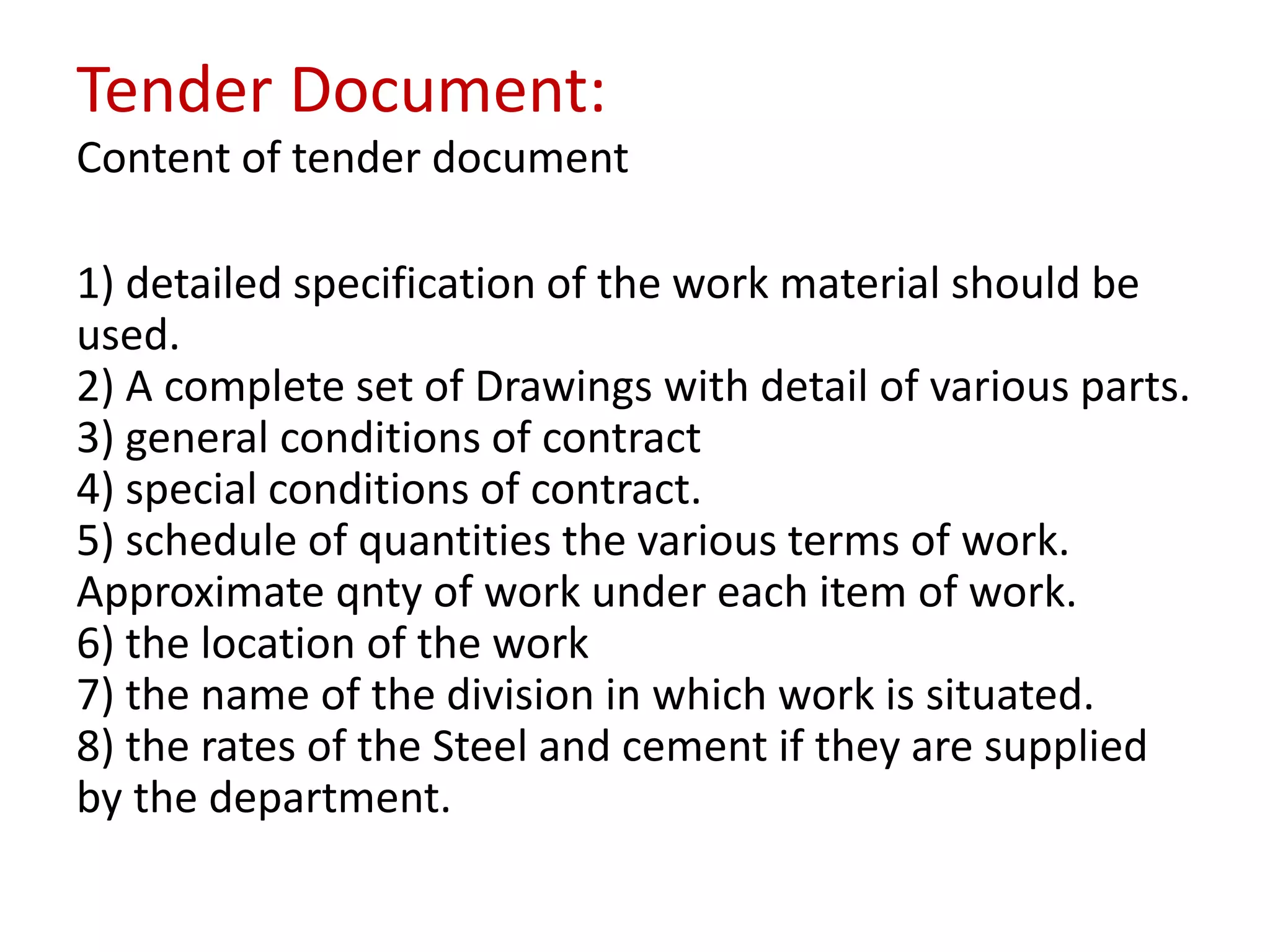 Tender Document:
Content of tender document
1) detailed specification of the work material should be
used.
2) A complete set of Drawings with detail of various parts.
3) general conditions of contract
4) special conditions of contract.
5) schedule of quantities the various terms of work.
Approximate qnty of work under each item of work.
6) the location of the work
7) the name of the division in which work is situated.
8) the rates of the Steel and cement if they are supplied
by the department.
 