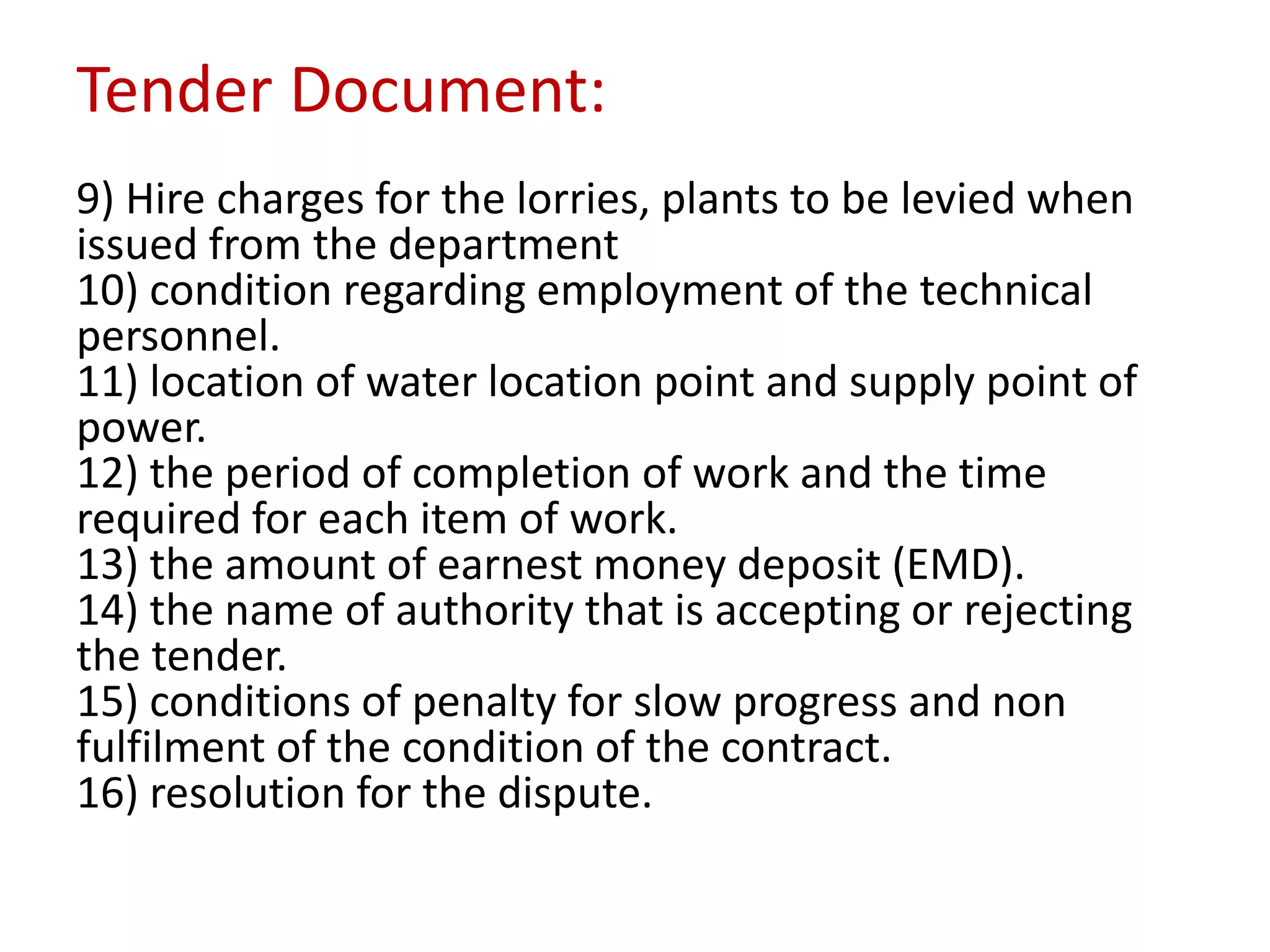 Tender Document:
9) Hire charges for the lorries, plants to be levied when
issued from the department
10) condition regarding employment of the technical
personnel.
11) location of water location point and supply point of
power.
12) the period of completion of work and the time
required for each item of work.
13) the amount of earnest money deposit (EMD).
14) the name of authority that is accepting or rejecting
the tender.
15) conditions of penalty for slow progress and non
fulfilment of the condition of the contract.
16) resolution for the dispute.
 