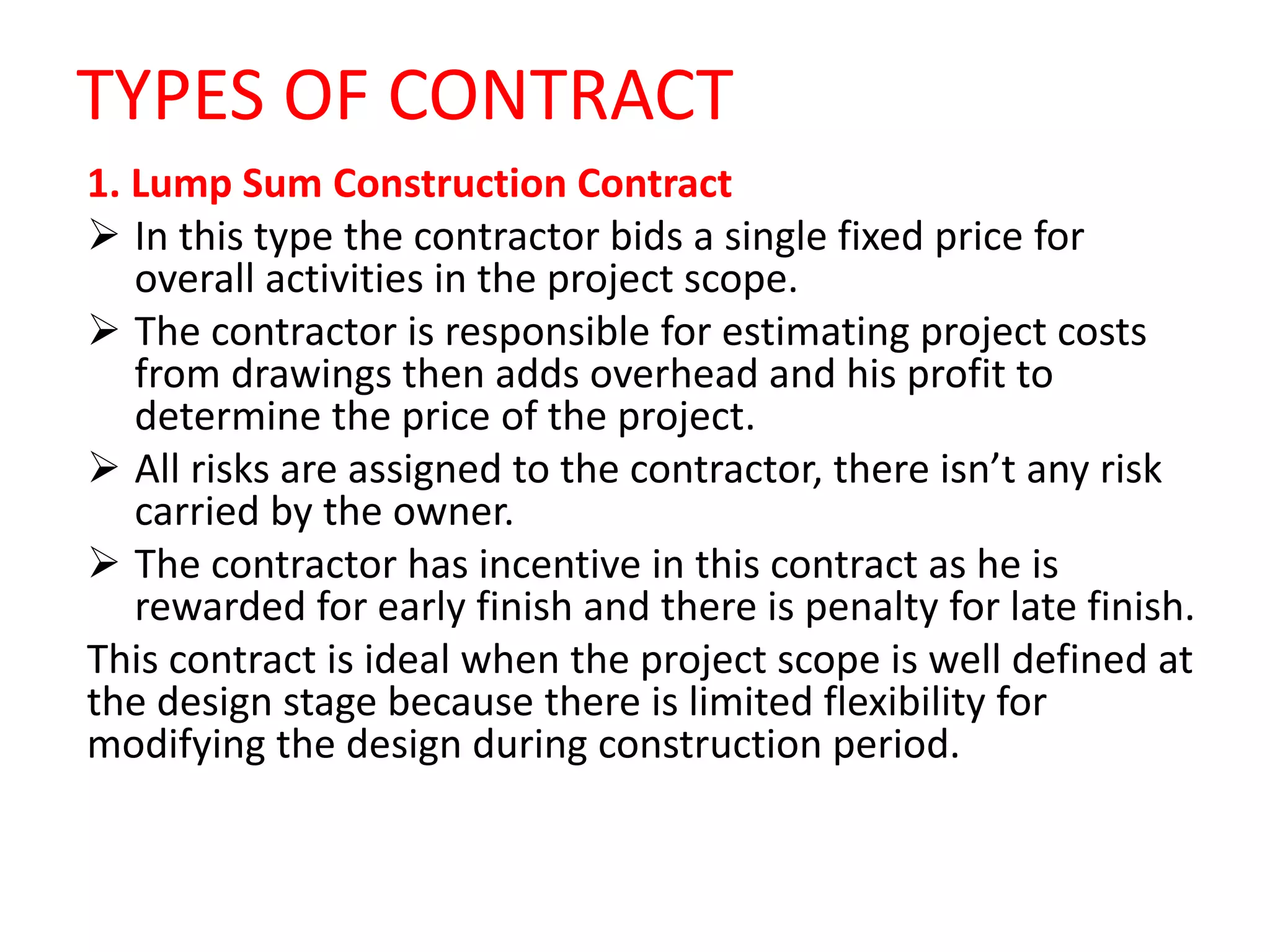 TYPES OF CONTRACT
1. Lump Sum Construction Contract
 In this type the contractor bids a single fixed price for
overall activities in the project scope.
 The contractor is responsible for estimating project costs
from drawings then adds overhead and his profit to
determine the price of the project.
 All risks are assigned to the contractor, there isn’t any risk
carried by the owner.
 The contractor has incentive in this contract as he is
rewarded for early finish and there is penalty for late finish.
This contract is ideal when the project scope is well defined at
the design stage because there is limited flexibility for
modifying the design during construction period.
 