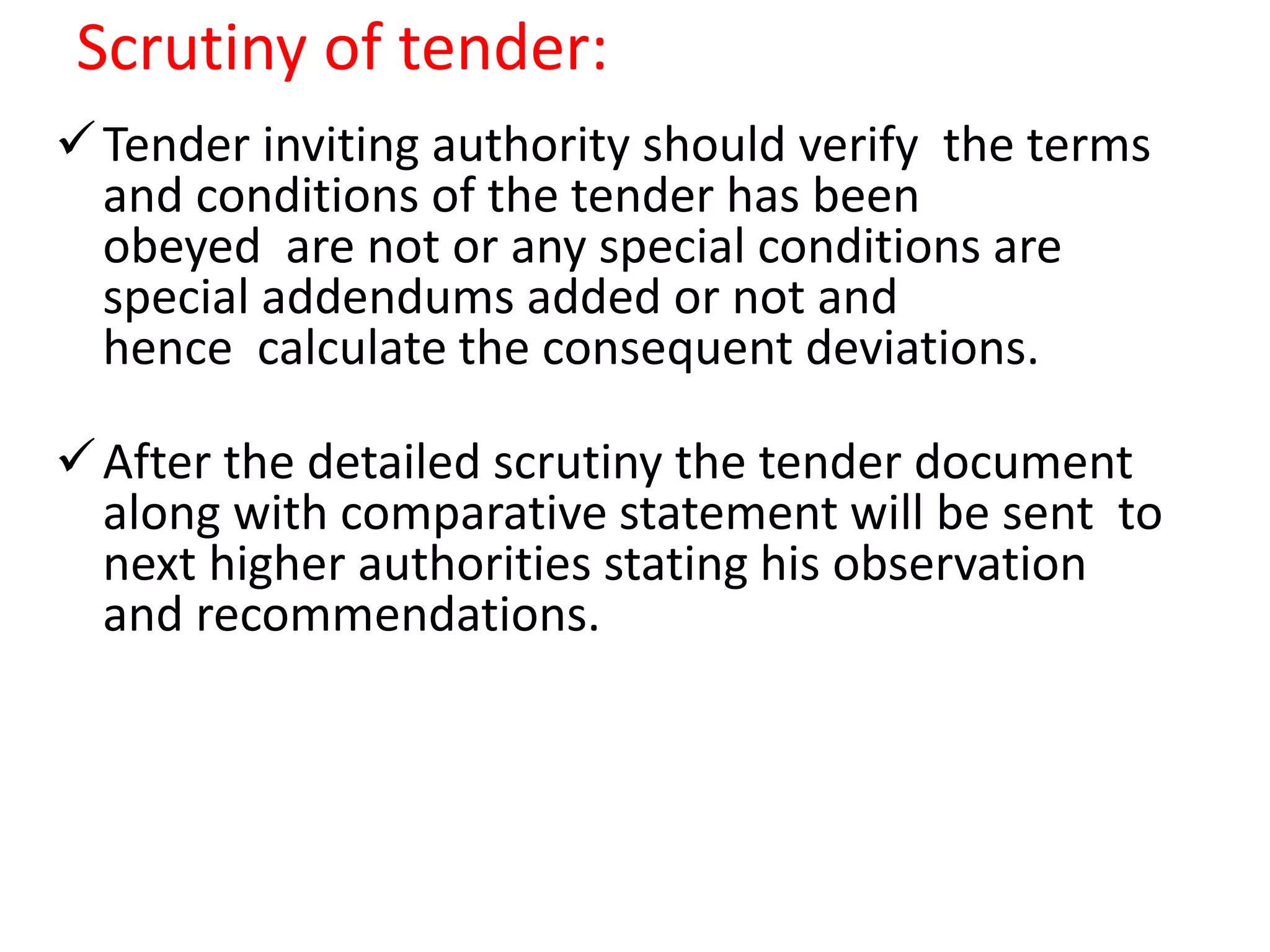Scrutiny of tender:
Tender inviting authority should verify the terms
and conditions of the tender has been
obeyed are not or any special conditions are
special addendums added or not and
hence calculate the consequent deviations.
After the detailed scrutiny the tender document
along with comparative statement will be sent to
next higher authorities stating his observation
and recommendations.
 
