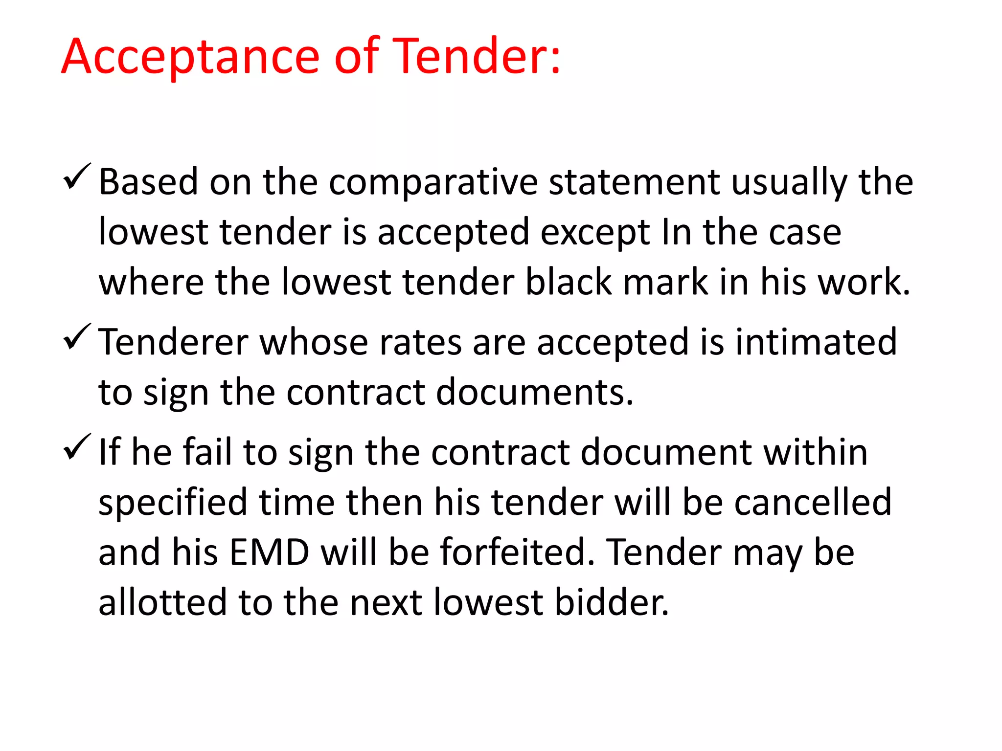 Acceptance of Tender:
Based on the comparative statement usually the
lowest tender is accepted except In the case
where the lowest tender black mark in his work.
Tenderer whose rates are accepted is intimated
to sign the contract documents.
If he fail to sign the contract document within
specified time then his tender will be cancelled
and his EMD will be forfeited. Tender may be
allotted to the next lowest bidder.
 