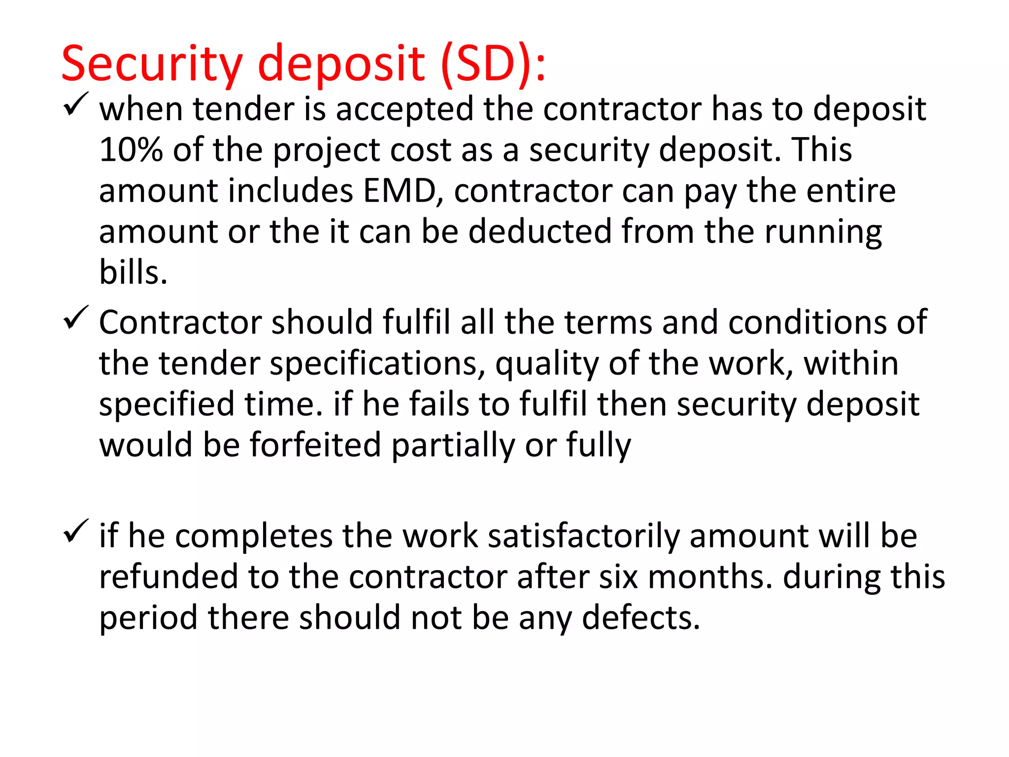Security deposit (SD):
 when tender is accepted the contractor has to deposit
10% of the project cost as a security deposit. This
amount includes EMD, contractor can pay the entire
amount or the it can be deducted from the running
bills.
 Contractor should fulfil all the terms and conditions of
the tender specifications, quality of the work, within
specified time. if he fails to fulfil then security deposit
would be forfeited partially or fully
 if he completes the work satisfactorily amount will be
refunded to the contractor after six months. during this
period there should not be any defects.
 