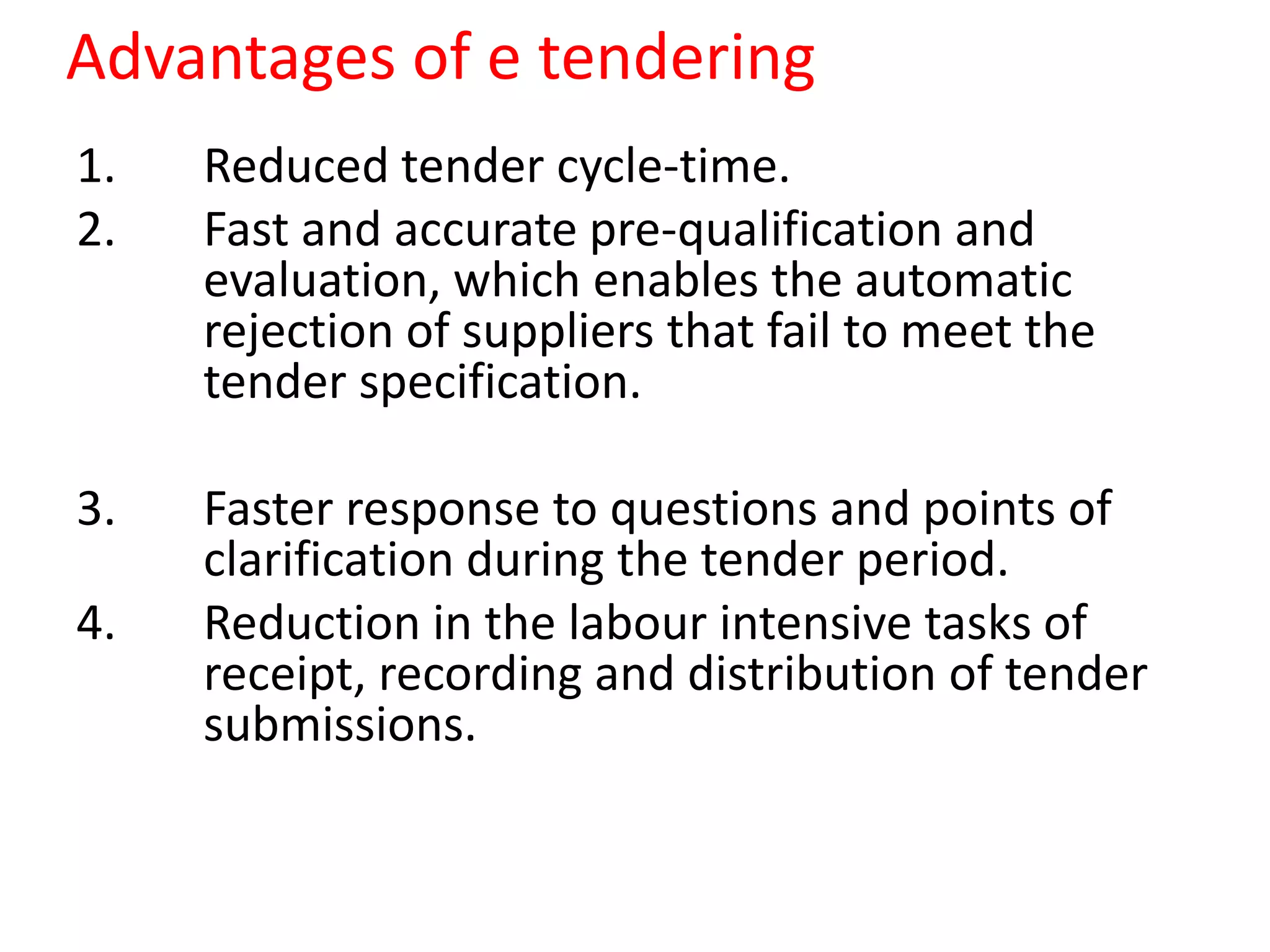 Advantages of e tendering
1. Reduced tender cycle-time.
2. Fast and accurate pre-qualification and
evaluation, which enables the automatic
rejection of suppliers that fail to meet the
tender specification.
3. Faster response to questions and points of
clarification during the tender period.
4. Reduction in the labour intensive tasks of
receipt, recording and distribution of tender
submissions.
 