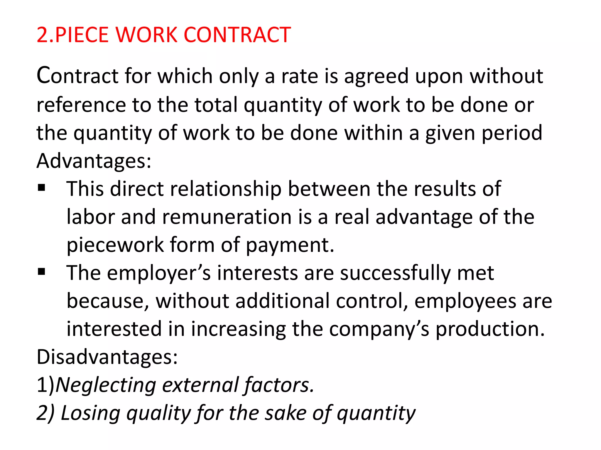 2.PIECE WORK CONTRACT
Contract for which only a rate is agreed upon without
reference to the total quantity of work to be done or
the quantity of work to be done within a given period
Advantages:
 This direct relationship between the results of
labor and remuneration is a real advantage of the
piecework form of payment.
 The employer’s interests are successfully met
because, without additional control, employees are
interested in increasing the company’s production.
Disadvantages:
1)Neglecting external factors.
2) Losing quality for the sake of quantity
 