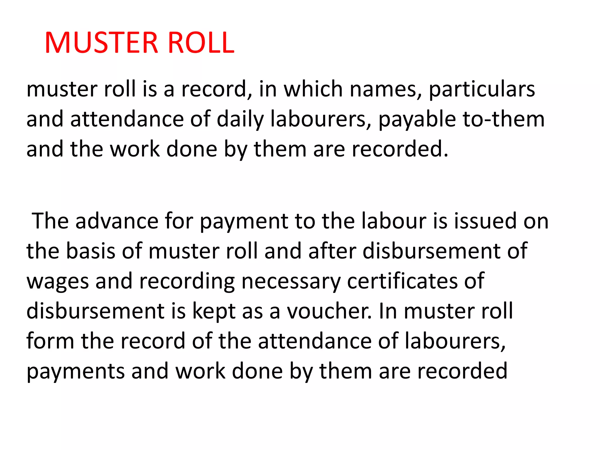 MUSTER ROLL
muster roll is a record, in which names, particulars
and attendance of daily labourers, payable to-them
and the work done by them are recorded.
The advance for payment to the labour is issued on
the basis of muster roll and after disbursement of
wages and recording necessary certificates of
disbursement is kept as a voucher. In muster roll
form the record of the attendance of labourers,
payments and work done by them are recorded
 