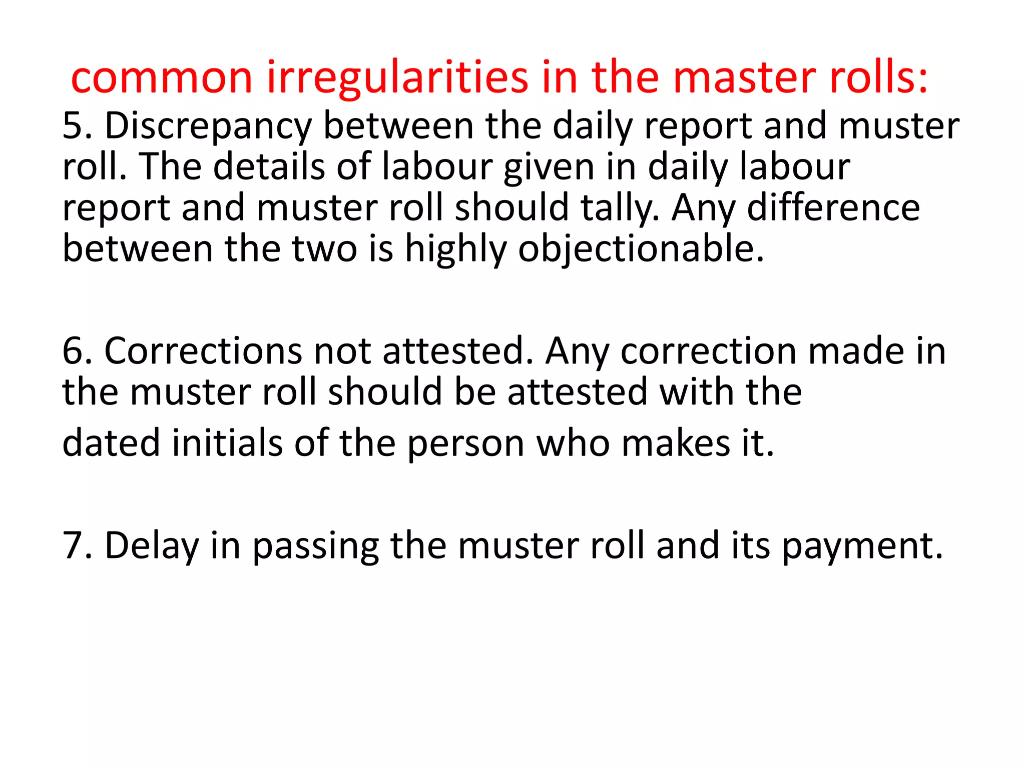 common irregularities in the master rolls:
5. Discrepancy between the daily report and muster
roll. The details of labour given in daily labour
report and muster roll should tally. Any difference
between the two is highly objectionable.
6. Corrections not attested. Any correction made in
the muster roll should be attested with the
dated initials of the person who makes it.
7. Delay in passing the muster roll and its payment.
 