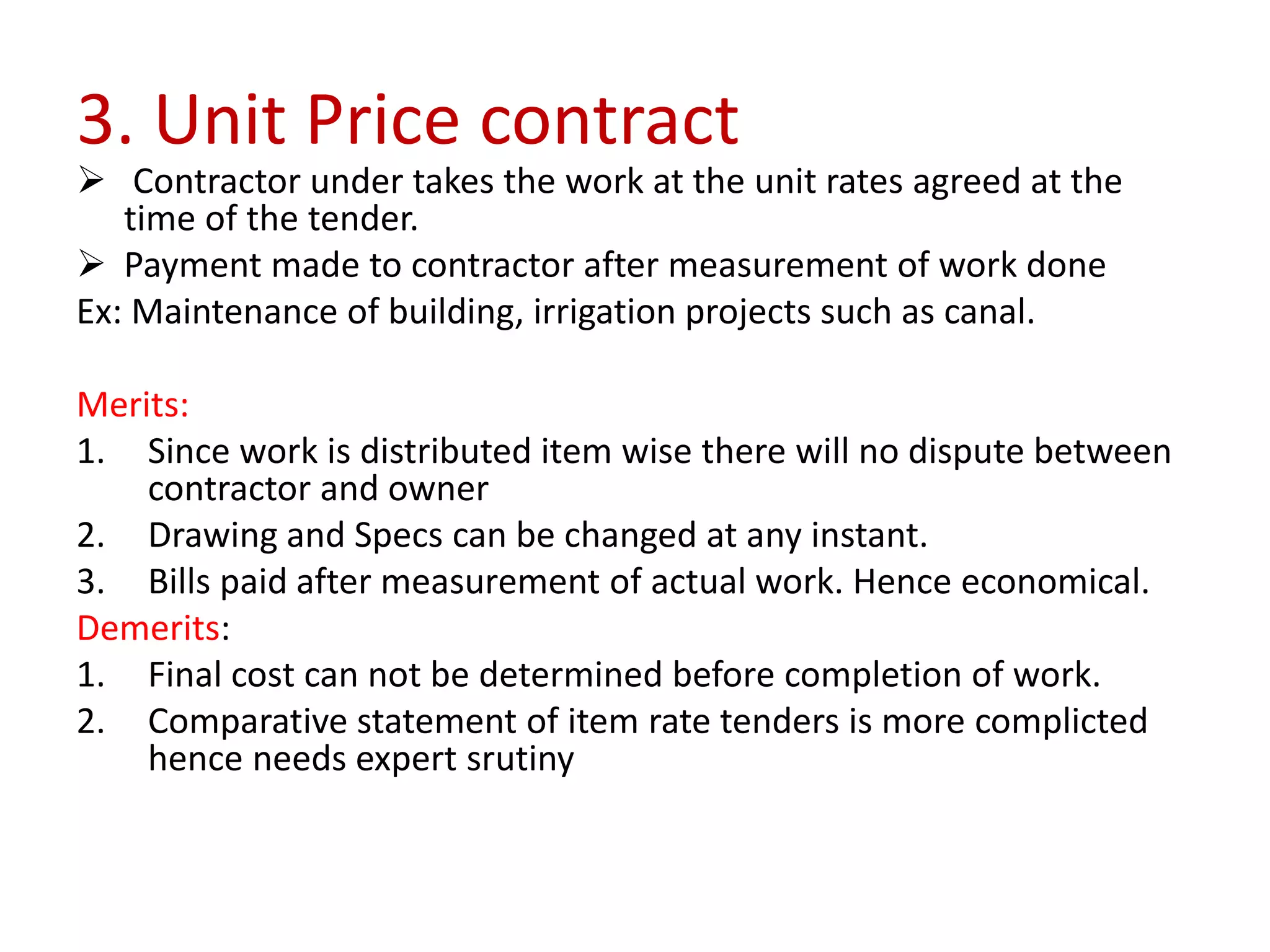 3. Unit Price contract
 Contractor under takes the work at the unit rates agreed at the
time of the tender.
 Payment made to contractor after measurement of work done
Ex: Maintenance of building, irrigation projects such as canal.
Merits:
1. Since work is distributed item wise there will no dispute between
contractor and owner
2. Drawing and Specs can be changed at any instant.
3. Bills paid after measurement of actual work. Hence economical.
Demerits:
1. Final cost can not be determined before completion of work.
2. Comparative statement of item rate tenders is more complicted
hence needs expert srutiny
 