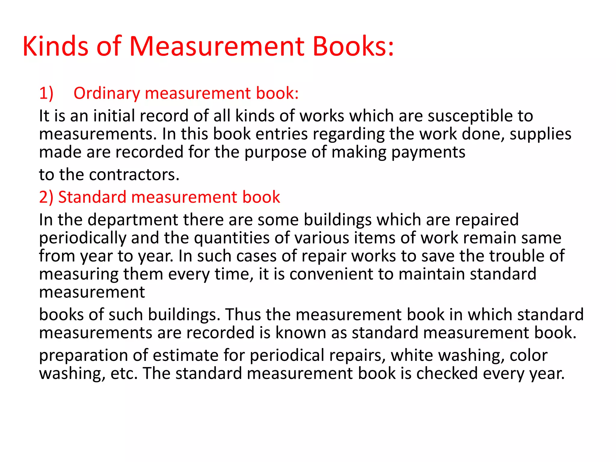 Kinds of Measurement Books:
1) Ordinary measurement book:
It is an initial record of all kinds of works which are susceptible to
measurements. In this book entries regarding the work done, supplies
made are recorded for the purpose of making payments
to the contractors.
2) Standard measurement book
In the department there are some buildings which are repaired
periodically and the quantities of various items of work remain same
from year to year. In such cases of repair works to save the trouble of
measuring them every time, it is convenient to maintain standard
measurement
books of such buildings. Thus the measurement book in which standard
measurements are recorded is known as standard measurement book.
preparation of estimate for periodical repairs, white washing, color
washing, etc. The standard measurement book is checked every year.
 