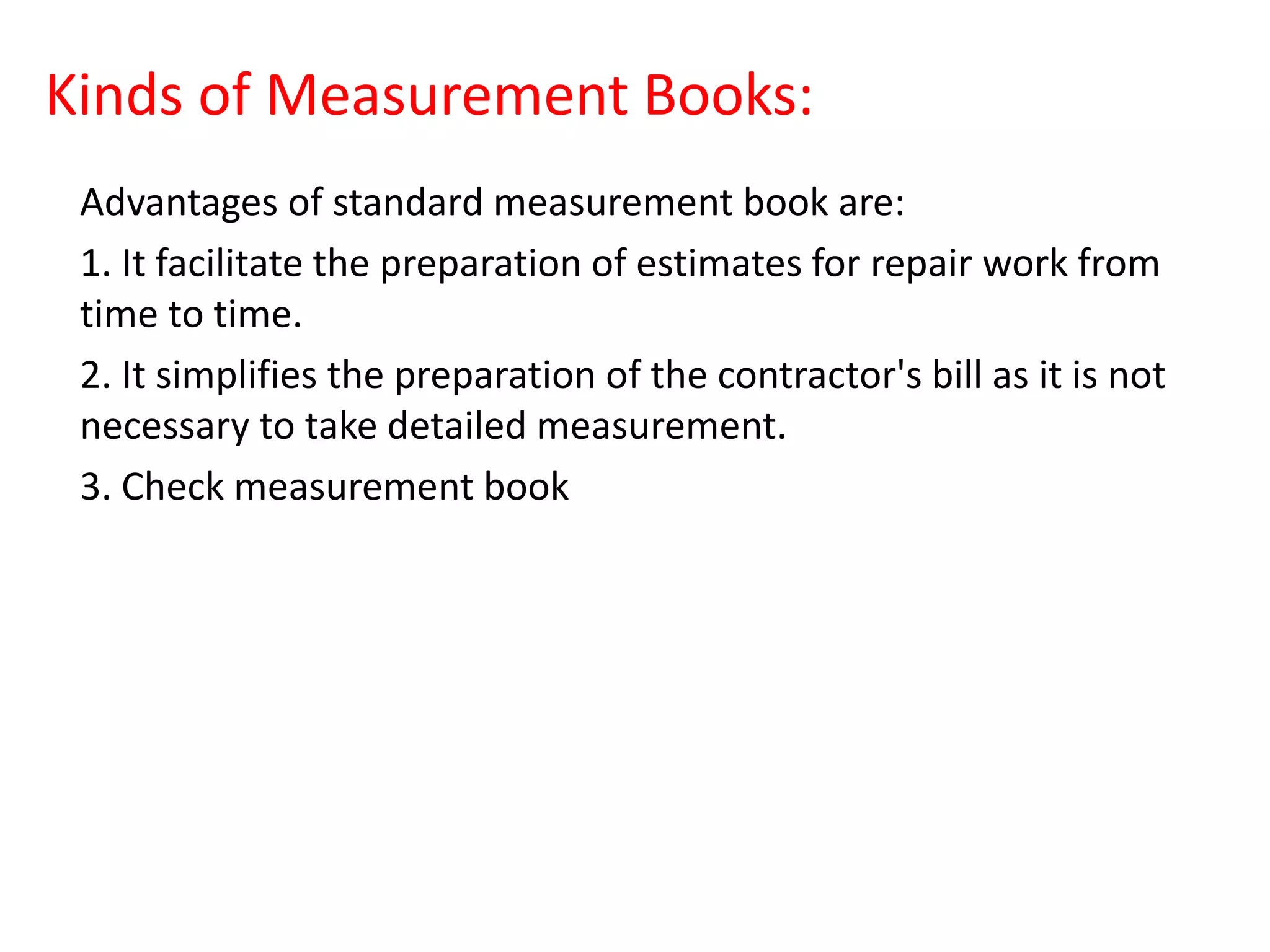Kinds of Measurement Books:
Advantages of standard measurement book are:
1. It facilitate the preparation of estimates for repair work from
time to time.
2. It simplifies the preparation of the contractor's bill as it is not
necessary to take detailed measurement.
3. Check measurement book
 
