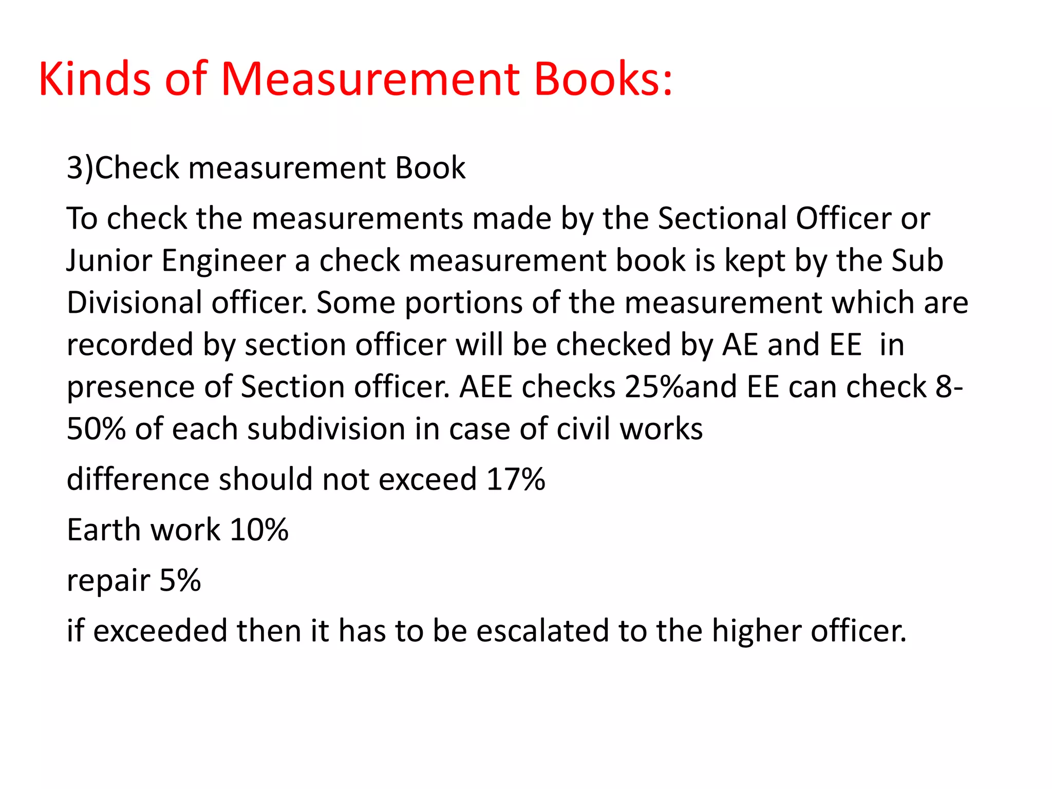 Kinds of Measurement Books:
3)Check measurement Book
To check the measurements made by the Sectional Officer or
Junior Engineer a check measurement book is kept by the Sub
Divisional officer. Some portions of the measurement which are
recorded by section officer will be checked by AE and EE in
presence of Section officer. AEE checks 25%and EE can check 8-
50% of each subdivision in case of civil works
difference should not exceed 17%
Earth work 10%
repair 5%
if exceeded then it has to be escalated to the higher officer.
 