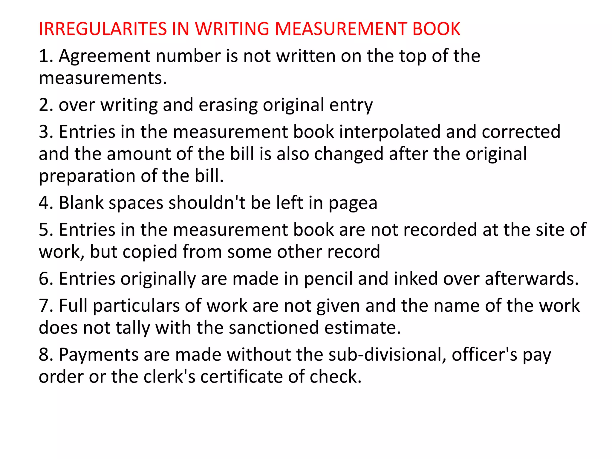 IRREGULARITES IN WRITING MEASUREMENT BOOK
1. Agreement number is not written on the top of the
measurements.
2. over writing and erasing original entry
3. Entries in the measurement book interpolated and corrected
and the amount of the bill is also changed after the original
preparation of the bill.
4. Blank spaces shouldn't be left in pagea
5. Entries in the measurement book are not recorded at the site of
work, but copied from some other record
6. Entries originally are made in pencil and inked over afterwards.
7. Full particulars of work are not given and the name of the work
does not tally with the sanctioned estimate.
8. Payments are made without the sub-divisional, officer's pay
order or the clerk's certificate of check.
 