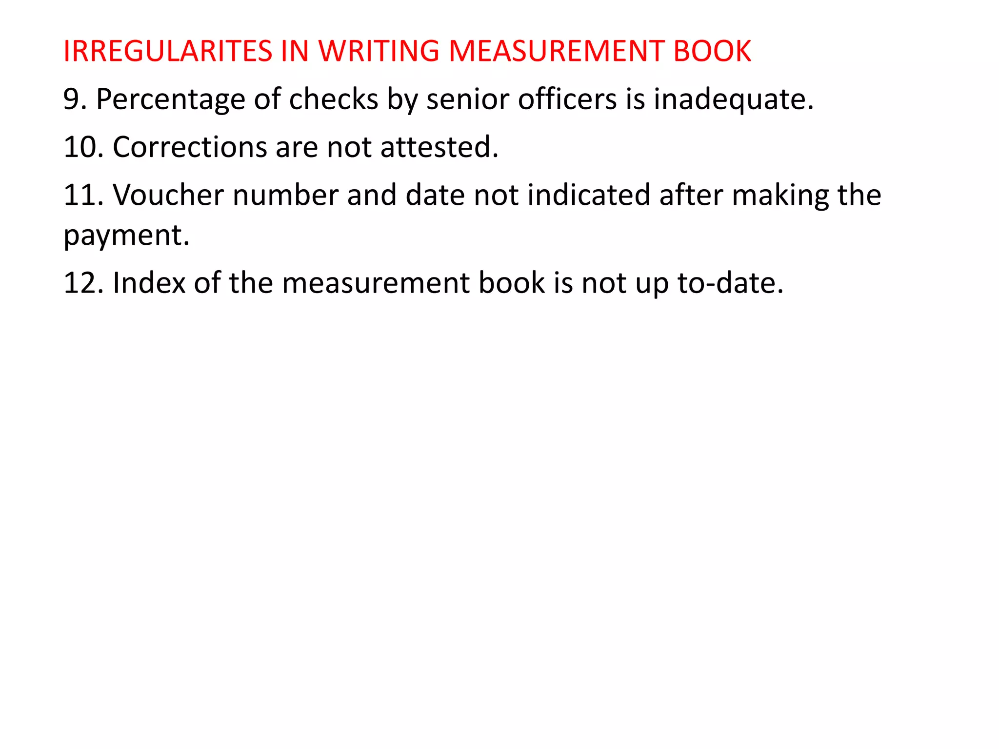 IRREGULARITES IN WRITING MEASUREMENT BOOK
9. Percentage of checks by senior officers is inadequate.
10. Corrections are not attested.
11. Voucher number and date not indicated after making the
payment.
12. Index of the measurement book is not up to-date.
 
