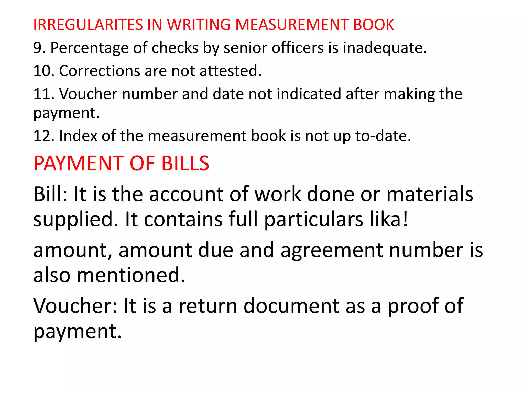 IRREGULARITES IN WRITING MEASUREMENT BOOK
9. Percentage of checks by senior officers is inadequate.
10. Corrections are not attested.
11. Voucher number and date not indicated after making the
payment.
12. Index of the measurement book is not up to-date.
PAYMENT OF BILLS
Bill: It is the account of work done or materials
supplied. It contains full particulars lika!
amount, amount due and agreement number is
also mentioned.
Voucher: It is a return document as a proof of
payment.
 