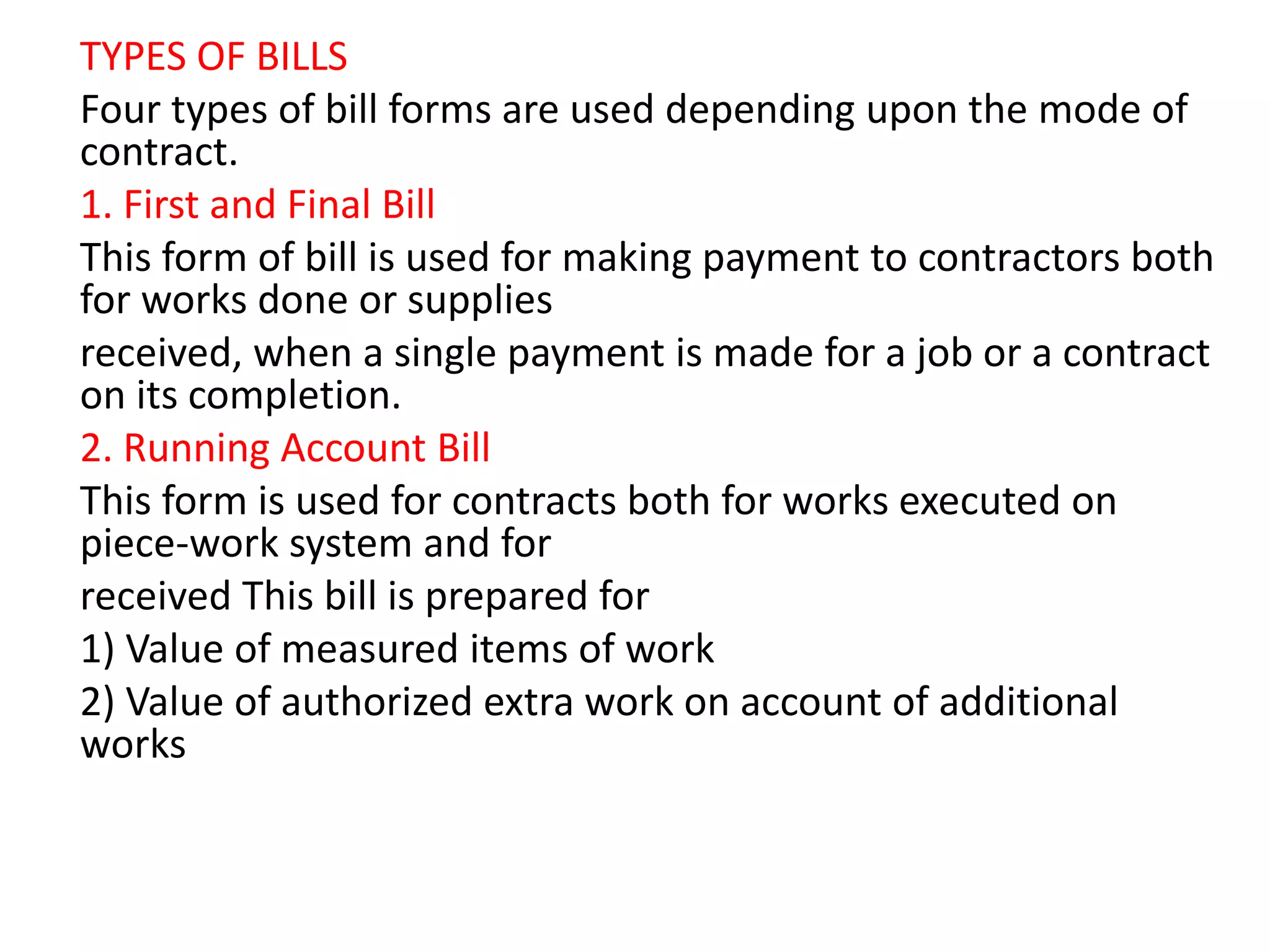 TYPES OF BILLS
Four types of bill forms are used depending upon the mode of
contract.
1. First and Final Bill
This form of bill is used for making payment to contractors both
for works done or supplies
received, when a single payment is made for a job or a contract
on its completion.
2. Running Account Bill
This form is used for contracts both for works executed on
piece-work system and for
received This bill is prepared for
1) Value of measured items of work
2) Value of authorized extra work on account of additional
works
 