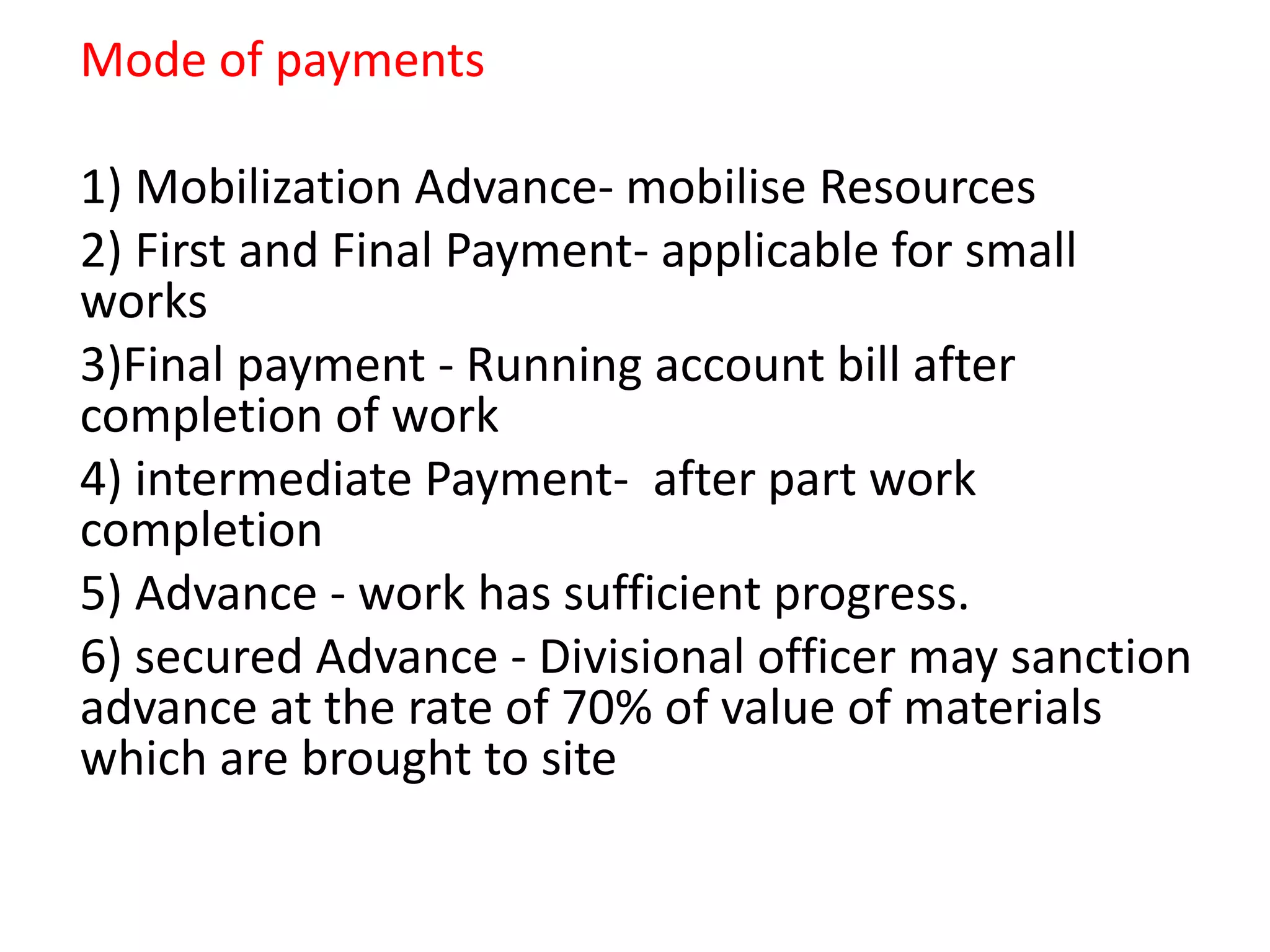 Mode of payments
1) Mobilization Advance- mobilise Resources
2) First and Final Payment- applicable for small
works
3)Final payment - Running account bill after
completion of work
4) intermediate Payment- after part work
completion
5) Advance - work has sufficient progress.
6) secured Advance - Divisional officer may sanction
advance at the rate of 70% of value of materials
which are brought to site
 