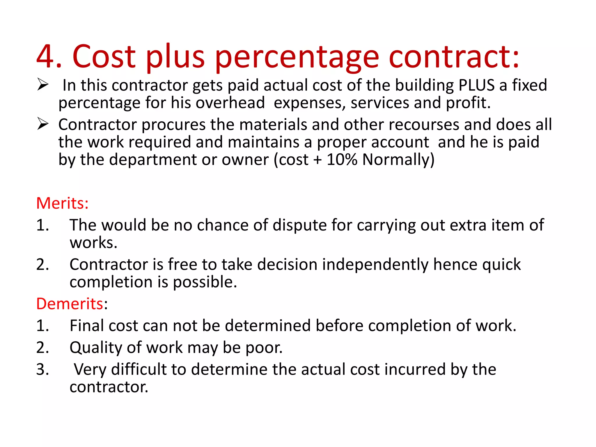 4. Cost plus percentage contract:
 In this contractor gets paid actual cost of the building PLUS a fixed
percentage for his overhead expenses, services and profit.
 Contractor procures the materials and other recourses and does all
the work required and maintains a proper account and he is paid
by the department or owner (cost + 10% Normally)
Merits:
1. The would be no chance of dispute for carrying out extra item of
works.
2. Contractor is free to take decision independently hence quick
completion is possible.
Demerits:
1. Final cost can not be determined before completion of work.
2. Quality of work may be poor.
3. Very difficult to determine the actual cost incurred by the
contractor.
 