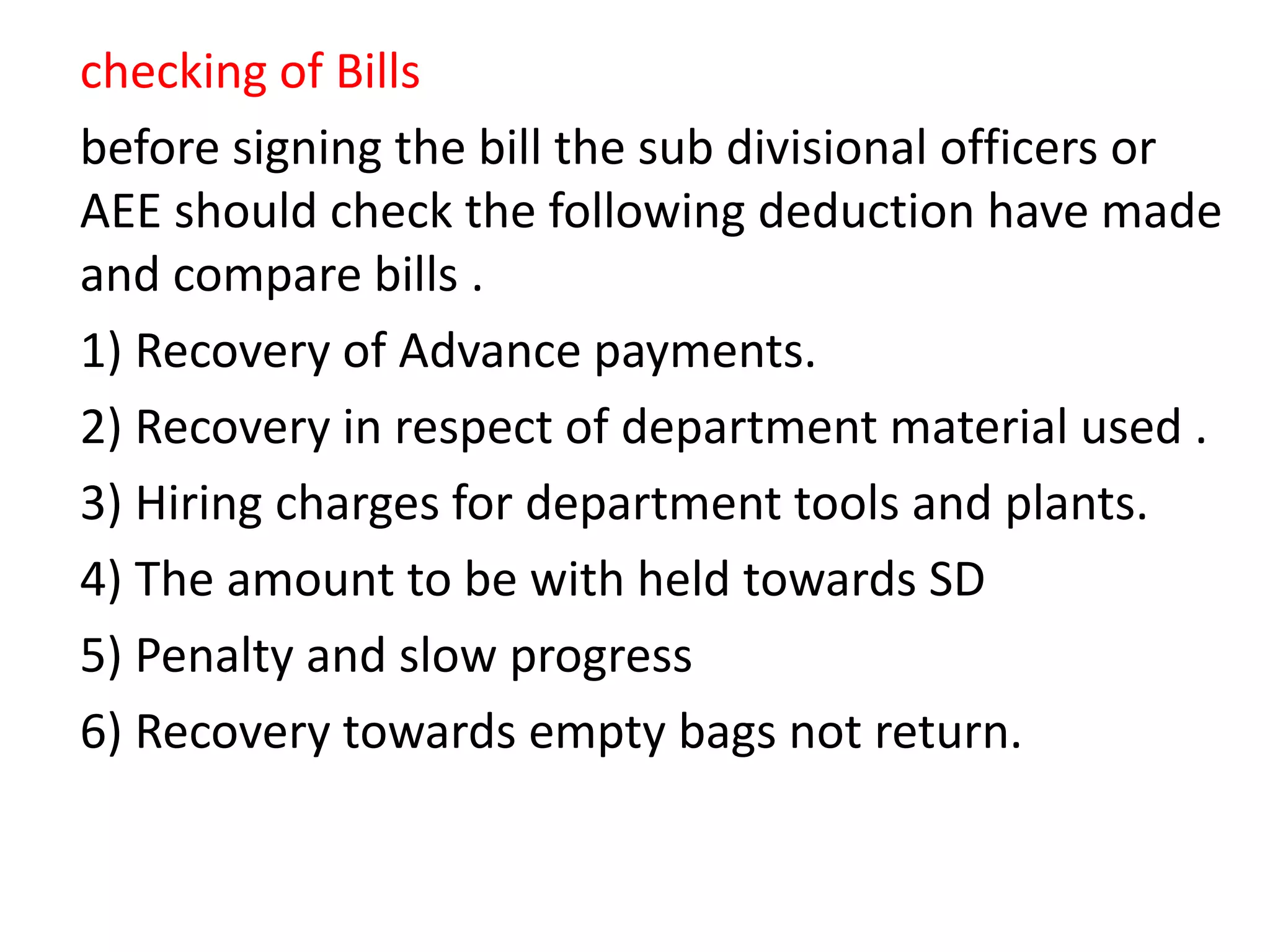 checking of Bills
before signing the bill the sub divisional officers or
AEE should check the following deduction have made
and compare bills .
1) Recovery of Advance payments.
2) Recovery in respect of department material used .
3) Hiring charges for department tools and plants.
4) The amount to be with held towards SD
5) Penalty and slow progress
6) Recovery towards empty bags not return.
 
