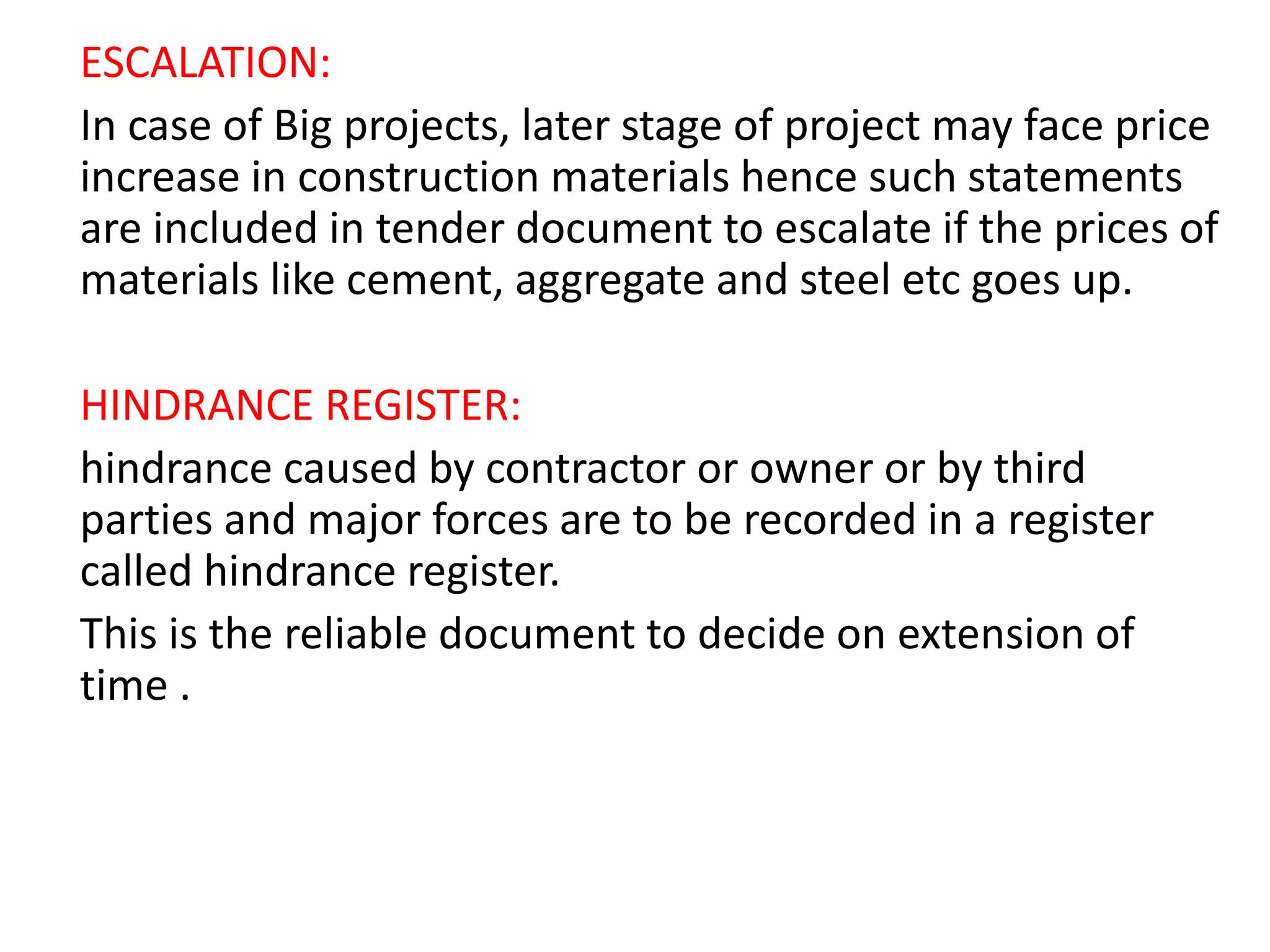 ESCALATION:
In case of Big projects, later stage of project may face price
increase in construction materials hence such statements
are included in tender document to escalate if the prices of
materials like cement, aggregate and steel etc goes up.
HINDRANCE REGISTER:
hindrance caused by contractor or owner or by third
parties and major forces are to be recorded in a register
called hindrance register.
This is the reliable document to decide on extension of
time .
 