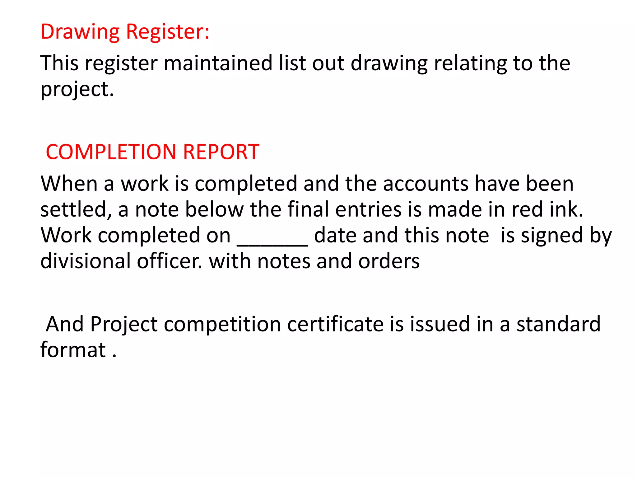 Drawing Register:
This register maintained list out drawing relating to the
project.
COMPLETION REPORT
When a work is completed and the accounts have been
settled, a note below the final entries is made in red ink.
Work completed on ______ date and this note is signed by
divisional officer. with notes and orders
And Project competition certificate is issued in a standard
format .
 