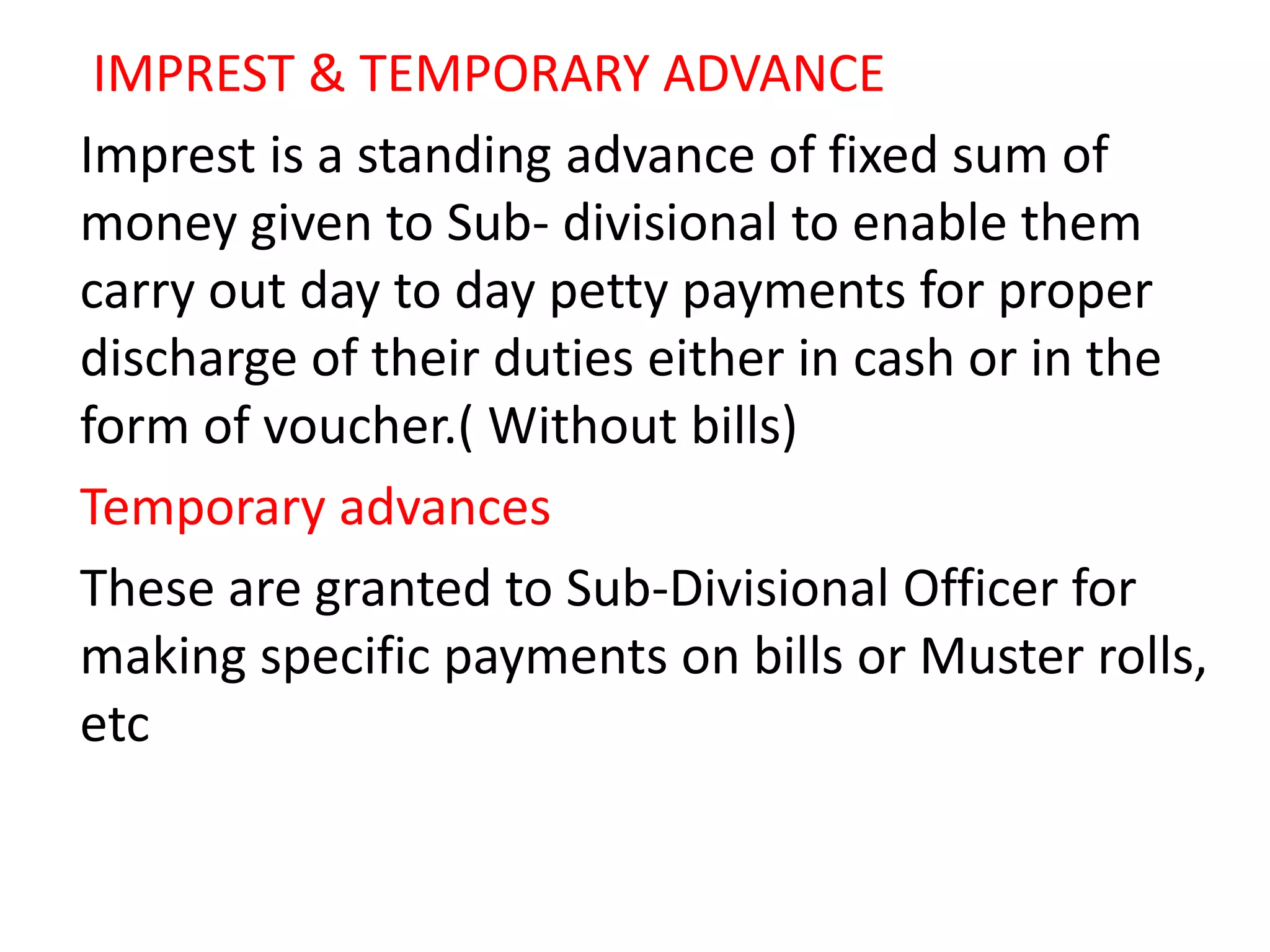 IMPREST & TEMPORARY ADVANCE
Imprest is a standing advance of fixed sum of
money given to Sub- divisional to enable them
carry out day to day petty payments for proper
discharge of their duties either in cash or in the
form of voucher.( Without bills)
Temporary advances
These are granted to Sub-Divisional Officer for
making specific payments on bills or Muster rolls,
etc
 