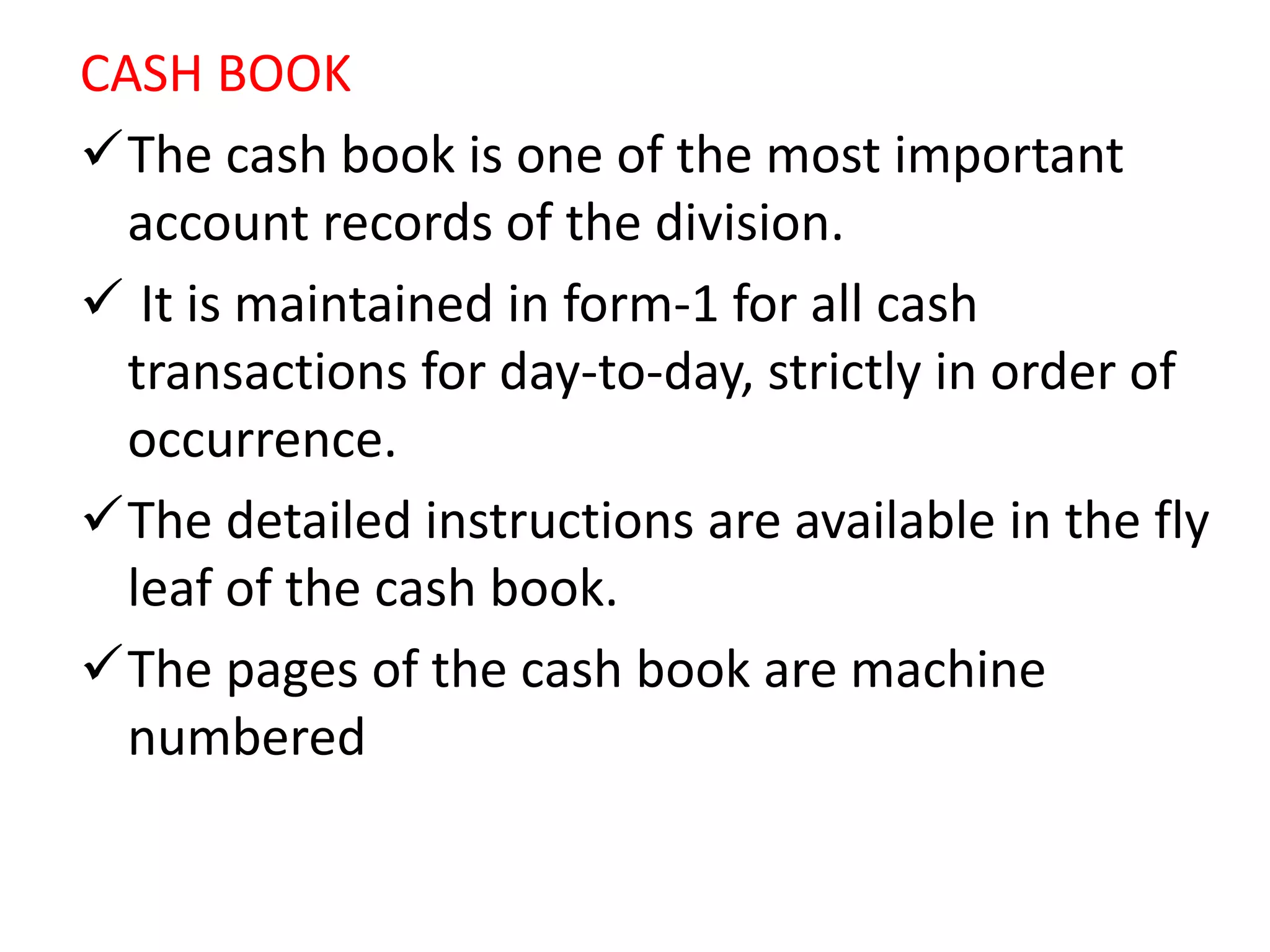 CASH BOOK
The cash book is one of the most important
account records of the division.
 It is maintained in form-1 for all cash
transactions for day-to-day, strictly in order of
occurrence.
The detailed instructions are available in the fly
leaf of the cash book.
The pages of the cash book are machine
numbered
 