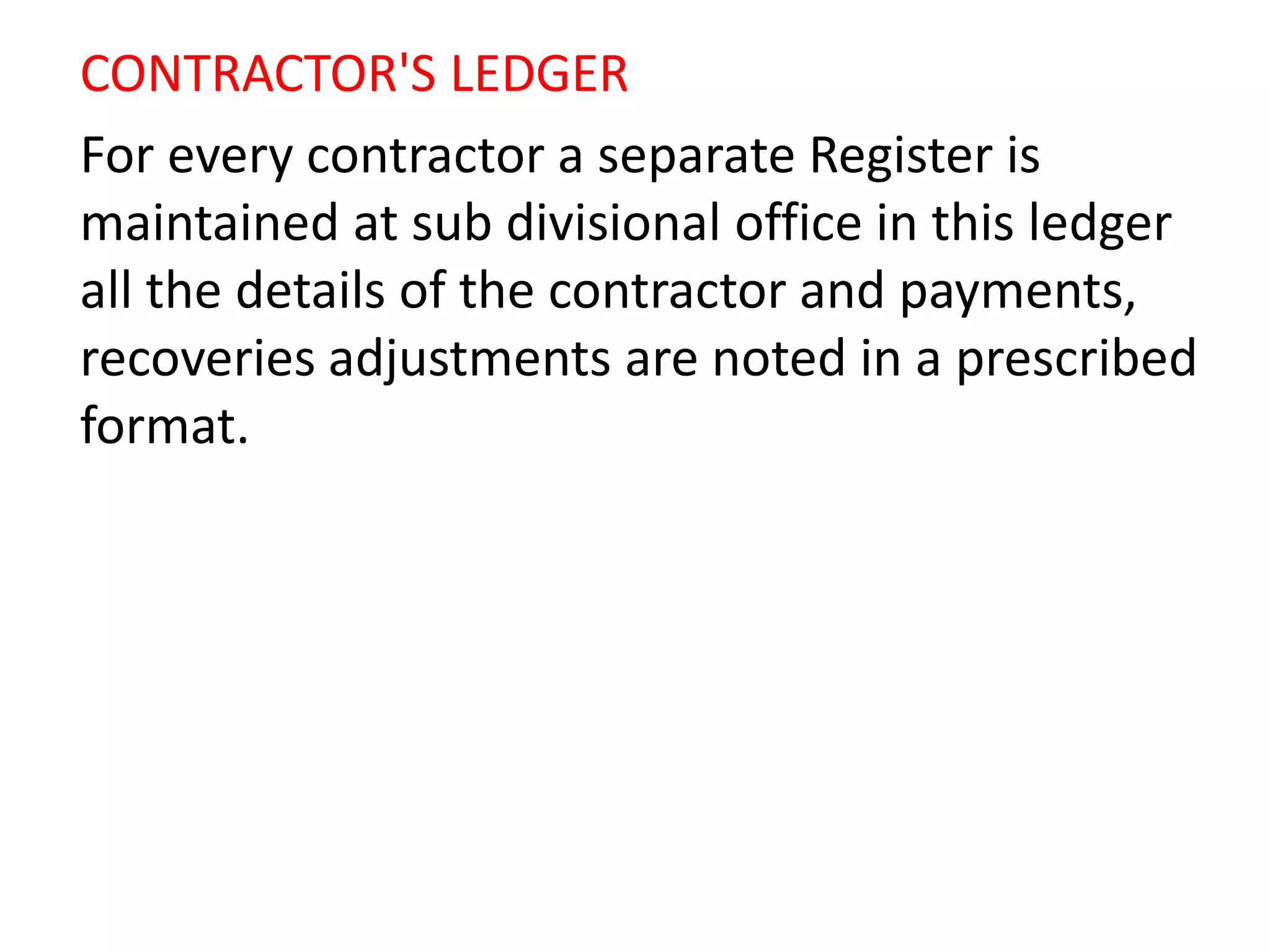 CONTRACTOR'S LEDGER
For every contractor a separate Register is
maintained at sub divisional office in this ledger
all the details of the contractor and payments,
recoveries adjustments are noted in a prescribed
format.
 