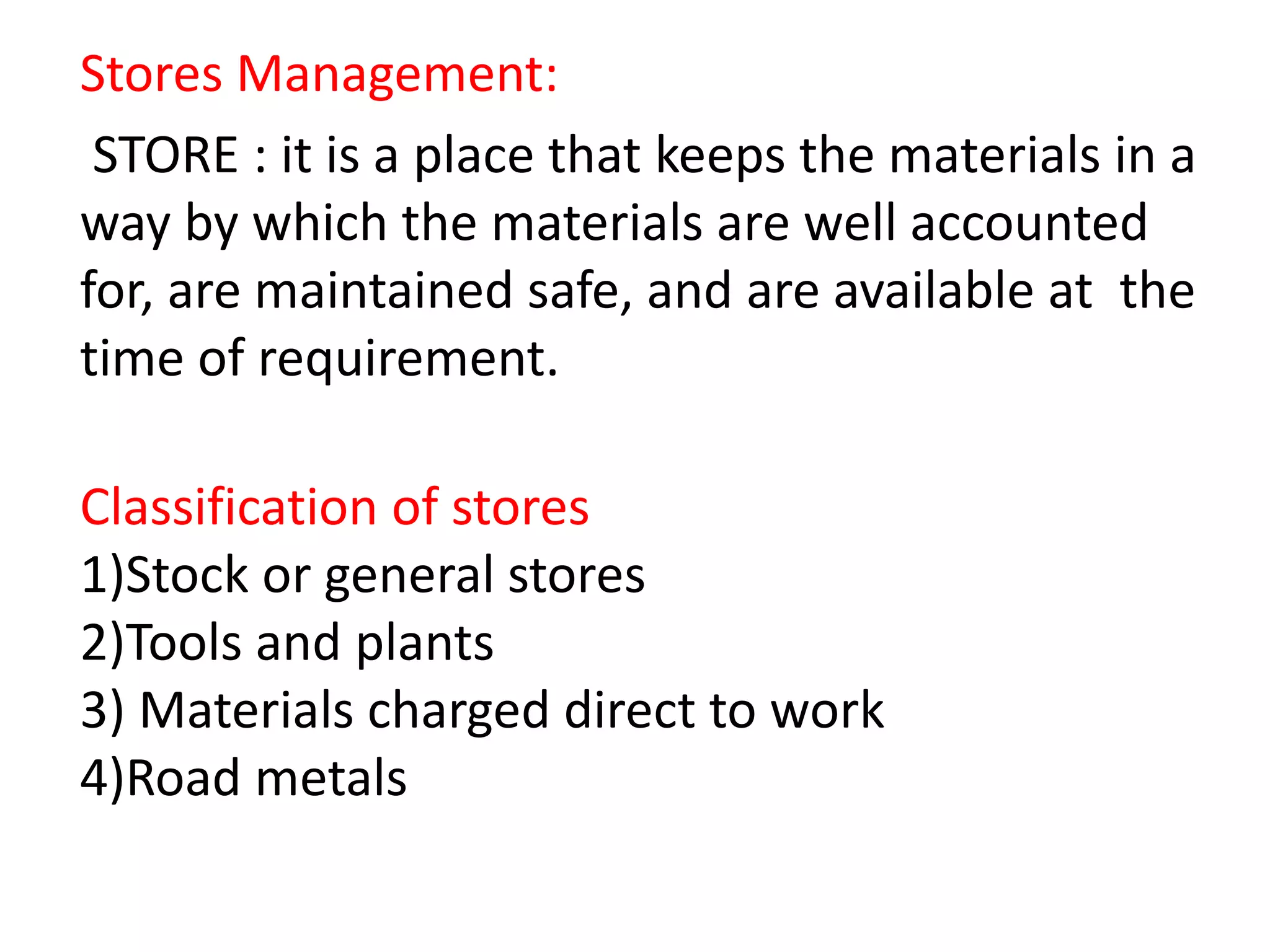 Stores Management:
STORE : it is a place that keeps the materials in a
way by which the materials are well accounted
for, are maintained safe, and are available at the
time of requirement.
Classification of stores
1)Stock or general stores
2)Tools and plants
3) Materials charged direct to work
4)Road metals
 