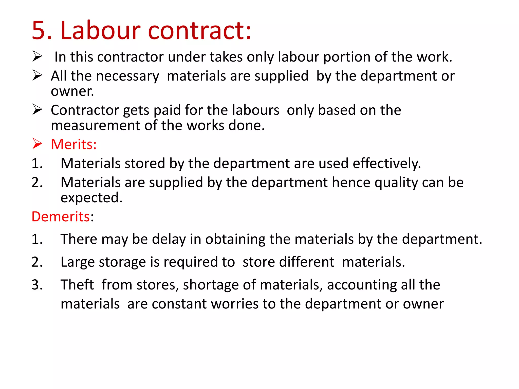 5. Labour contract:
 In this contractor under takes only labour portion of the work.
 All the necessary materials are supplied by the department or
owner.
 Contractor gets paid for the labours only based on the
measurement of the works done.
 Merits:
1. Materials stored by the department are used effectively.
2. Materials are supplied by the department hence quality can be
expected.
Demerits:
1. There may be delay in obtaining the materials by the department.
2. Large storage is required to store different materials.
3. Theft from stores, shortage of materials, accounting all the
materials are constant worries to the department or owner
 